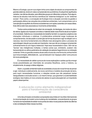 Mesmo a Ecologia, que em sua origem tinha como objeto de estudo os componentes de
grandes sistemas, tendo em vista a compreensão de sua dinâmica, foi adquirindo significados
variados, nas últimas décadas, para diferentes grupos em diferentes contextos. Para alguns,
trata-se de estudos mais técnico-científicos de “sistemas biológicos” ou de “sistemas
sociais”. Para outros, a concepção de Ecologia inclui a atuação concreta na gestão e
participação efetiva nas soluções dos problemas ambientais, num compromisso com a
manutenção do equilíbrio de diversos ecossistemas e em ações coerentes com essas idéias.
Esta última está mais associada ao movimento ambientalista.

       Tantos outros problemas de ordem de concepção, de ideologias, de modos de vida e
de valores, ligados aos impasses concretos e materiais deste nosso final de século se impõem
à humanidade. Salienta-se a necessidade de trabalhar também os aspectos subjetivos das
interações individuais e coletivas. A problemática ambiental exige mudanças de
comportamentos, de discussão e construção de formas de pensar e agir na relação com a
natureza. Isso torna fundamental uma reflexão mais abrangente sobre o processo de
aprendizagem daquilo que se sabe ser importante, mas que não se consegue compreender
suficientemente só com lógica intelectual. Hoje essa necessidade é clara. Vêm daí as
“teorias” das inteligências múltiplas, e tantas outras que, entretanto, acabam não
transcendendo os velhos parâmetros de validação de saberes hegemônicos na civilização
ocidental. Entre os grandes anseios atuais está a busca de uma forma de conhecimento
que inclua energias, afetividade etc., que se traduzem nos “espaços cultos” como procura
de novos paradigmas.

      É a necessidade de validar a procura de novas explicações e saídas que faz emergir
novas possibilidades por intermédio de conceitos filosóficos, como o holismo, ou
simplesmente, do apego a idéias religiosas.

       Assim, a questão ambiental impõe às sociedades a busca de novas formas de pensar
e agir, individual e coletivamente, de novos caminhos e modelos de produção de bens,
para suprir necessidades humanas, e relações sociais que não perpetuem tantas
desigualdades e exclusão social, e, ao mesmo tempo, que garantam a sustentabilidade
ecológica. Isso implica um novo universo de valores no qual a educação tem um importante
papel a desempenhar.



        A educação como elemento indispensável
          para a transformação da consciência
                        ambiental
       Uma das principais conclusões e proposições assumidas em reuniões internacionais
é a recomendação de investir numa mudança de mentalidade, conscientizando os grupos
humanos da necessidade de adotar novos pontos de vista e novas posturas diante dos dilemas
e das constatações feitas nessas reuniões.

                                            180
 