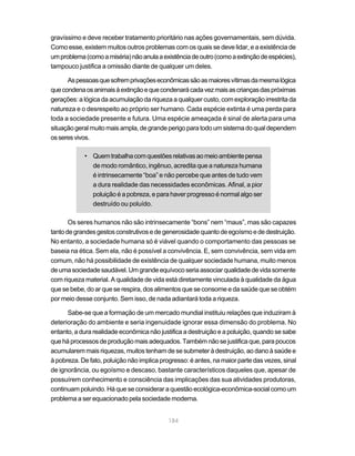 gravíssimo e deve receber tratamento prioritário nas ações governamentais, sem dúvida.
Como esse, existem muitos outros problemas com os quais se deve lidar, e a existência de
um problema (como a miséria) não anula a existência de outro (como a extinção de espécies),
tampouco justifica a omissão diante de qualquer um deles.

      As pessoas que sofrem privações econômicas são as maiores vítimas da mesma lógica
que condena os animais à extinção e que condenará cada vez mais as crianças das próximas
gerações: a lógica da acumulação da riqueza a qualquer custo, com exploração irrestrita da
natureza e o desrespeito ao próprio ser humano. Cada espécie extinta é uma perda para
toda a sociedade presente e futura. Uma espécie ameaçada é sinal de alerta para uma
situação geral muito mais ampla, de grande perigo para todo um sistema do qual dependem
os seres vivos.

            • Quem trabalha com questões relativas ao meio ambiente pensa
              de modo romântico, ingênuo, acredita que a natureza humana
              é intrinsecamente “boa” e não percebe que antes de tudo vem
              a dura realidade das necessidades econômicas. Afinal, a pior
              poluição é a pobreza, e para haver progresso é normal algo ser
              destruído ou poluído.

       Os seres humanos não são intrinsecamente “bons” nem “maus”, mas são capazes
tanto de grandes gestos construtivos e de generosidade quanto de egoísmo e de destruição.
No entanto, a sociedade humana só é viável quando o comportamento das pessoas se
baseia na ética. Sem ela, não é possível a convivência. E, sem convivência, sem vida em
comum, não há possibilidade de existência de qualquer sociedade humana, muito menos
de uma sociedade saudável. Um grande equívoco seria associar qualidade de vida somente
com riqueza material. A qualidade de vida está diretamente vinculada à qualidade da água
que se bebe, do ar que se respira, dos alimentos que se consome e da saúde que se obtém
por meio desse conjunto. Sem isso, de nada adiantará toda a riqueza.

      Sabe-se que a formação de um mercado mundial instituiu relações que induziram à
deterioração do ambiente e seria ingenuidade ignorar essa dimensão do problema. No
entanto, a dura realidade econômica não justifica a destruição e a poluição, quando se sabe
que há processos de produção mais adequados. Também não se justifica que, para poucos
acumularem mais riquezas, muitos tenham de se submeter à destruição, ao dano à saúde e
à pobreza. De fato, poluição não implica progresso: é antes, na maior parte das vezes, sinal
de ignorância, ou egoísmo e descaso, bastante característicos daqueles que, apesar de
possuírem conhecimento e consciência das implicações das sua atividades produtoras,
continuam poluindo. Há que se considerar a questão ecológica-econômica-social como um
problema a ser equacionado pela sociedade moderna.


                                            184
 