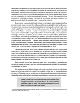 pelos mesmos meios de comunicação quando propõem uma idéia de desenvolvimento
que não raro entra em conflito com a idéia de respeito ao meio ambiente. São propostos e
estimulados por meio do incentivo ao consumismo, desperdício, violência, egoísmo,
desrespeito, preconceito, irresponsabilidade e tantas outras atitudes questionáveis dentro
de uma perspectiva de melhoria de qualidade de vida. Por isso, é imprescindível os
educadores relativizarem essas mensagens, ao mostrar que elas traduzem um
posicionamento diante da realidade e que é possível haver outros.
       Desenvolver essa postura crítica é muito importante para os alunos, pois isso lhes
permite reavaliar essas mesmas informações, percebendo os vários determinantes da leitura,
os valores a elas associados e aqueles trazidos de casa. Isso os ajuda a agir com visão mais
ampla e, portanto, mais segura ante a realidade que vivem. Para tanto, os professores
precisam conhecer o assunto e buscar com os alunos mais informações, enquanto
desenvolvem suas atividades: pesquisando em livros e levantando dados, conversando com
os colegas das outras disciplinas, ou convidando pessoas da comunidade (professores
especializados, técnicos de governo, lideranças, médicos, agrônomos, moradores tradicionais
que conhecem a história do lugar etc.) para fornecer informações, dar pequenas entrevistas
ou participar das aulas na escola. Ou melhor, deve-se recorrer às mais diversas fontes: dos
livros, tradicionalmente utilizados, até a história oral dos habitantes da região10 . Essa
heterogeneidade de fontes é importante até como medida de checagem da precisão das
informações, mostrando ainda a diversidade de interpretações dos fatos.
      Temas da atualidade, em contínuo desenvolvimento, exigem uma permanente
atualização; e fazê-lo junto com os alunos é uma excelente oportunidade para que eles
vivenciem o desenvolvimento de procedimentos elementares de pesquisa e construam,
na prática, formas de sistematização da informação, medidas, considerações quantitativas,
apresentação e discussão de resultados etc. O papel dos professores como orientadores
desse processo é de fundamental importância.
      Essa vivência permite aos alunos perceber que a construção e a produção dos
conhecimentos são contínuas e que, para entender as questões ambientais, há necessidade
de atualização constante.

      Como esse campo temático é relativamente novo no ambiente escolar, os professores
podem priorizar sua própria formação/informação à medida que as necessidades se
configurem. Pesquisar sozinho ou junto com os alunos, aprofundar seu conhecimento com
relação à temática ambiental será necessário aos professores, por, pelo menos, três motivos:

               • para tê-lo disponível ao abordar assuntos gerais ou específicos
                 de cada disciplina, vendo-os não só do modo analítico
                 tradicional, parte por parte, mas nas inter-relações com outras
                 áreas, compondo um todo mais amplo;

10
 Muitas vezes é possível encontrar informações valiosas em documentos oficiais. O anexo III deste documento é
um exemplo de fonte de informação.


                                                    188
 