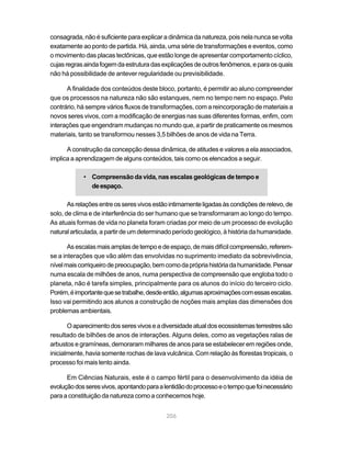 consagrada, não é suficiente para explicar a dinâmica da natureza, pois nela nunca se volta
exatamente ao ponto de partida. Há, ainda, uma série de transformações e eventos, como
o movimento das placas tectônicas, que estão longe de apresentar comportamento cíclico,
cujas regras ainda fogem da estrutura das explicações de outros fenômenos, e para os quais
não há possibilidade de antever regularidade ou previsibilidade.

      A finalidade dos conteúdos deste bloco, portanto, é permitir ao aluno compreender
que os processos na natureza não são estanques, nem no tempo nem no espaço. Pelo
contrário, há sempre vários fluxos de transformações, com a reincorporação de materiais a
novos seres vivos, com a modificação de energias nas suas diferentes formas, enfim, com
interações que engendram mudanças no mundo que, a partir de praticamente os mesmos
materiais, tanto se transformou nesses 3,5 bilhões de anos de vida na Terra.

      A construção da concepção dessa dinâmica, de atitudes e valores a ela associados,
implica a aprendizagem de alguns conteúdos, tais como os elencados a seguir.

            • Compreensão da vida, nas escalas geológicas de tempo e
              de espaço.

       As relações entre os seres vivos estão intimamente ligadas às condições de relevo, de
solo, de clima e de interferência do ser humano que se transformaram ao longo do tempo.
As atuais formas de vida no planeta foram criadas por meio de um processo de evolução
natural articulada, a partir de um determinado período geológico, à história da humanidade.

       As escalas mais amplas de tempo e de espaço, de mais difícil compreensão, referem-
se a interações que vão além das envolvidas no suprimento imediato da sobrevivência,
nível mais corriqueiro de preocupação, bem como da própria história da humanidade. Pensar
numa escala de milhões de anos, numa perspectiva de compreensão que engloba todo o
planeta, não é tarefa simples, principalmente para os alunos do início do terceiro ciclo.
Porém, é importante que se trabalhe, desde então, algumas aproximações com essas escalas.
Isso vai permitindo aos alunos a construção de noções mais amplas das dimensões dos
problemas ambientais.

       O aparecimento dos seres vivos e a diversidade atual dos ecossistemas terrestres são
resultado de bilhões de anos de interações. Alguns deles, como as vegetações ralas de
arbustos e gramíneas, demoraram milhares de anos para se estabelecer em regiões onde,
inicialmente, havia somente rochas de lava vulcânica. Com relação às florestas tropicais, o
processo foi mais lento ainda.

      Em Ciências Naturais, este é o campo fértil para o desenvolvimento da idéia de
evolução dos seres vivos, apontando para a lentidão do processo e o tempo que foi necessário
para a constituição da natureza como a conhecemos hoje.


                                            206
 