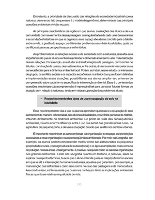 Entretanto, a prioridade da discussão das relações da sociedade industrial com a
natureza deve-se ao fato de que esse é o modelo hegemônico, determinante das principais
questões ambientais vividas no país.

       As principais características da região em que se vive, as relações dos alunos e de sua
comunidade com os elementos dessa paisagem, as singularidades de cada uma dessas áreas
e as condições históricas em que se organizou esse espaço são a base concreta para o debate
sobre a vida, a gestão do espaço, os diferentes problemas nas várias localidades, quais os
conflitos atuais e as perspectivas para enfrentá-los.

      Ao problematizar as relações sociais e da sociedade com a natureza, ressalta-se a
importância de que os alunos venham a entender a dimensão local como uma materialização
dessas relações. Por exemplo, ao estudar as transformações da paisagem, como cortes de
taludes, construção de usinas, desmatamentos, entre outras, é interessante interpretar suas
conseqüências para a dinâmica ambiental local. Porém, ao incluir, nesse estudo, os interesses
de grupos, os conflitos sociais e os aspectos econômicos no interior dos quais foram definidas
e implementadas essas atuações, possibilita-se aos alunos ampliar seu universo de
compreensão sobre cada forma específica de intervenção ambiental. Esse é o contexto das
questões ambientais cuja compreensão é imprescindível para construir futuras formas de
atuação com relação à natureza, tendo em vista a superação dos problemas atuais.

            • Reconhecimento dos tipos de uso e ocupação do solo na
              localidade.

       Esse reconhecimento visa a que os alunos aprendam que o uso e a ocupação do solo
acontecem de maneira diferenciada, nas diversas localidades, nos vários períodos da história,
influindo diretamente na dinâmica ambiental. Do ponto de vista das conseqüências
ambientais, há uma enorme diferença entre o uso que se faz das grandes áreas rurais, na
agricultura de pequeno porte, e do uso e ocupação do solo que se dão nos centros urbanos.

       É importante reconhecer as características da organização do espaço, as tecnologias
associadas a essa organização e suas conseqüências ambientais. Por meio da Geografia, por
exemplo, os alunos podem compreender melhor como são estruturadas as pequenas
propriedades rurais (com agricultura de subsistência) e os tipos e amplitudes mais comuns
de poluição nessas áreas. Analogamente, é possível pesquisar como se dá essa organização
nos grandes latifúndios. Tanto em Geografia quanto em História, é possível, além de
explorar os aspectos técnicos, buscar que o aluno entenda quais as relações histórico-sociais
em que se dá a intervenção humana na natureza, aquelas que garantem, por exemplo, a
manutenção dos latifúndios e como isso ocorre no caso das pastagens e da monocultura.
Associado a isso, é interessante que os alunos conheçam tanto as implicações ambientais
físicas quanto as relativas à qualidade de vida.


                                             213
 