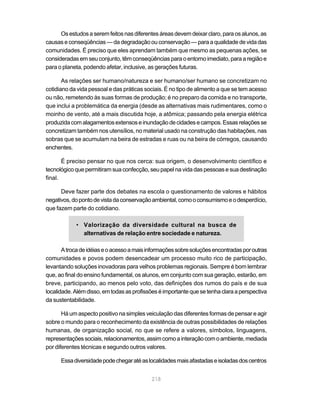 Os estudos a serem feitos nas diferentes áreas devem deixar claro, para os alunos, as
causas e conseqüências — da degradação ou conservação — para a qualidade de vida das
comunidades. É preciso que eles aprendam também que mesmo as pequenas ações, se
consideradas em seu conjunto, têm conseqüências para o entorno imediato, para a região e
para o planeta, podendo afetar, inclusive, as gerações futuras.

       As relações ser humano/natureza e ser humano/ser humano se concretizam no
cotidiano da vida pessoal e das práticas sociais. É no tipo de alimento a que se tem acesso
ou não, remetendo às suas formas de produção; é no preparo da comida e no transporte,
que inclui a problemática da energia (desde as alternativas mais rudimentares, como o
moinho de vento, até a mais discutida hoje, a atômica; passando pela energia elétrica
produzida com alagamentos extensos e inundação de cidades e campos. Essas relações se
concretizam também nos utensílios, no material usado na construção das habitações, nas
sobras que se acumulam na beira de estradas e ruas ou na beira de córregos, causando
enchentes.

       É preciso pensar no que nos cerca: sua origem, o desenvolvimento científico e
tecnológico que permitiram sua confecção, seu papel na vida das pessoas e sua destinação
final.

      Deve fazer parte dos debates na escola o questionamento de valores e hábitos
negativos, do ponto de vista da conservação ambiental, como o consumismo e o desperdício,
que fazem parte do cotidiano.

            • Valorização da diversidade cultural na busca de
              alternativas de relação entre sociedade e natureza.

       A troca de idéias e o acesso a mais informações sobre soluções encontradas por outras
comunidades e povos podem desencadear um processo muito rico de participação,
levantando soluções inovadoras para velhos problemas regionais. Sempre é bom lembrar
que, ao final do ensino fundamental, os alunos, em conjunto com sua geração, estarão, em
breve, participando, ao menos pelo voto, das definições dos rumos do país e de sua
localidade. Além disso, em todas as profissões é importante que se tenha clara a perspectiva
da sustentabilidade.

       Há um aspecto positivo na simples veiculação das diferentes formas de pensar e agir
sobre o mundo para o reconhecimento da existência de outras possibilidades de relações
humanas, de organização social, no que se refere a valores, símbolos, linguagens,
representações sociais, relacionamentos, assim como a interação com o ambiente, mediada
por diferentes técnicas e segundo outros valores.

      Essa diversidade pode chegar até as localidades mais afastadas e isoladas dos centros


                                            218
 