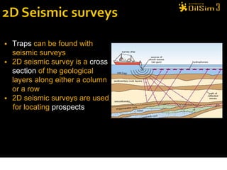   Traps can be found with
    seismic surveys
   2D seismic survey is a cross
    section of the geological
    layers along either a column
    or a row
   2D seismic surveys are used
    for locating prospects
 