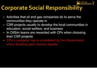    Activities that oil and gas companies do to serve the
    communities they operate in
   CSR projects usually to develop the local communities in
    education, social welfare, and business
   In OilSim teams are rewarded with CPs when choosing
    their CSR projects
   CPs a company has is considered by the Government
    when deciding upon licence awards




                                                               27
 