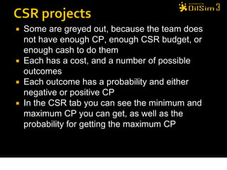  Some are greyed out, because the team does
  not have enough CP, enough CSR budget, or
  enough cash to do them
 Each has a cost, and a number of possible
  outcomes
 Each outcome has a probability and either
  negative or positive CP
 In the CSR tab you can see the minimum and
  maximum CP you can get, as well as the
  probability for getting the maximum CP



                                               29
 