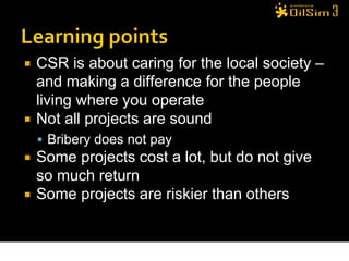    CSR is about caring for the local society –
    and making a difference for the people
    living where you operate
   Not all projects are sound
     Bribery does not pay
   Some projects cost a lot, but do not give
    so much return
   Some projects are riskier than others


                                                33
 