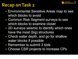    Environmental Sensitive Areas map to see
    which blocks to avoid
   Common Risk Segment surveys to see
    which blocks to examine closer
   2D surveys seismic to identify which ones
    have the most (big) structures
   Check water depth, and go for shallow
    water blocks if possible
   Remember to submit 3 bids
   Choose CSR projects to increase CPs

                                            35
 