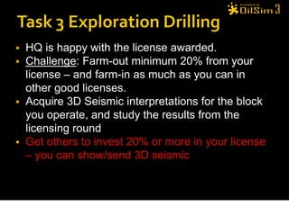  HQ is happy with the license awarded.
 Challenge: Farm-out minimum 20% from your
  license – and farm-in as much as you can in
  other good licenses.
 Acquire 3D Seismic interpretations for the block
  you operate, and study the results from the
  licensing round
 Get others to invest 20% or more in your license
  – you can show/send 3D seismic
 