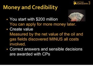    You start with $200 million
    You can apply for more money later.
   Create value
    Measured by the net value of the oil and
    gas fields discovered MINUS all costs
    involved.
   Correct answers and sensible decisions
    are awarded with CPs
 