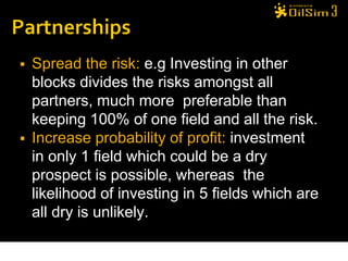    Spread the risk: e.g Investing in other
    blocks divides the risks amongst all
    partners, much more preferable than
    keeping 100% of one field and all the risk.
   Increase probability of profit: investment
    in only 1 field which could be a dry
    prospect is possible, whereas the
    likelihood of investing in 5 fields which are
    all dry is unlikely.
 