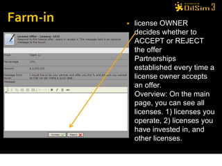    license OWNER
    decides whether to
    ACCEPT or REJECT
    the offer
   Partnerships
    established every time a
    license owner accepts
    an offer.
   Overview: On the main
    page, you can see all
    licenses. 1) licenses you
    operate, 2) licenses you
    have invested in, and
    other licenses.
 