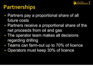    Partners pay a proportional share of all
    future costs
   Partners receive a proportional share of the
    net proceeds from oil and gas
   The operator team makes all decisions
    regarding drilling
   Teams can farm-out up to 70% of licence
   Operators must keep 30% of licence
 