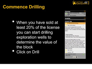 48
Commence Drilling


   • When you have sold at
       least 20% of the license
       you can start drilling
       exploration wells to
       determine the value of
       the block
   •   Click on Drill
 