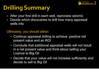    After your first drill in each well, reprocess seismic
   Decide which discoveries to drill how many appraisal
    wells into

Ultimately, you should either:
    Continue appraisal drilling to achieve positive net
     present value and an ROI
    Conclude that additional appraisal wells will not result
     in a net present value and think about selling your
     Licence to Big Oil
    Decide that your value will not increase sufficiently and
     decide to sell to Big Oil
 