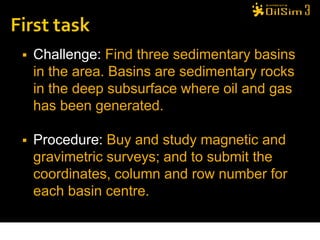    Challenge: Find three sedimentary basins
    in the area. Basins are sedimentary rocks
    in the deep subsurface where oil and gas
    has been generated.

   Procedure: Buy and study magnetic and
    gravimetric surveys; and to submit the
    coordinates, column and row number for
    each basin centre.
 