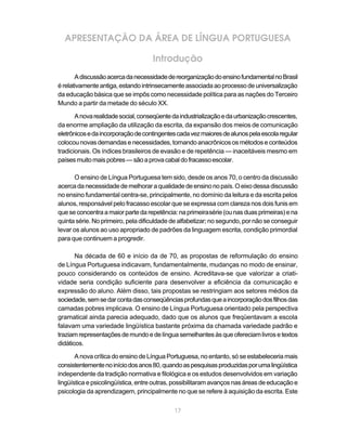 APRESENTAÇÃO DA ÁREA DE LÍNGUA PORTUGUESA 
Introdução 
A discussão acerca da necessidade de reorganização do ensino fundamental no Brasil 
é relativamente antiga, estando intrinsecamente associada ao processo de universalização 
da educação básica que se impôs como necessidade política para as nações do Terceiro 
Mundo a partir da metade do século XX. 
A nova realidade social, conseqüente da industrialização e da urbanização crescentes, 
da enorme ampliação da utilização da escrita, da expansão dos meios de comunicação 
eletrônicos e da incorporação de contingentes cada vez maiores de alunos pela escola regular 
colocou novas demandas e necessidades, tornando anacrônicos os métodos e conteúdos 
tradicionais. Os índices brasileiros de evasão e de repetência — inaceitáveis mesmo em 
países muito mais pobres — são a prova cabal do fracasso escolar. 
O ensino de Língua Portuguesa tem sido, desde os anos 70, o centro da discussão 
acerca da necessidade de melhorar a qualidade de ensino no país. O eixo dessa discussão 
no ensino fundamental centra-se, principalmente, no domínio da leitura e da escrita pelos 
alunos, responsável pelo fracasso escolar que se expressa com clareza nos dois funis em 
que se concentra a maior parte da repetência: na primeira série (ou nas duas primeiras) e na 
quinta série. No primeiro, pela dificuldade de alfabetizar; no segundo, por não se conseguir 
levar os alunos ao uso apropriado de padrões da linguagem escrita, condição primordial 
para que continuem a progredir. 
Na década de 60 e início da de 70, as propostas de reformulação do ensino 
de Língua Portuguesa indicavam, fundamentalmente, mudanças no modo de ensinar, 
pouco considerando os conteúdos de ensino. Acreditava-se que valorizar a criati-vidade 
seria condição suficiente para desenvolver a eficiência da comunicação e 
expressão do aluno. Além disso, tais propostas se restringiam aos setores médios da 
sociedade, sem se dar conta das conseqüências profundas que a incorporação dos filhos das 
camadas pobres implicava. O ensino de Língua Portuguesa orientado pela perspectiva 
gramatical ainda parecia adequado, dado que os alunos que freqüentavam a escola 
falavam uma variedade lingüística bastante próxima da chamada variedade padrão e 
traziam representações de mundo e de língua semelhantes às que ofereciam livros e textos 
didáticos. 
A nova crítica do ensino de Língua Portuguesa, no entanto, só se estabeleceria mais 
consistentemente no início dos anos 80, quando as pesquisas produzidas por uma lingüística 
independente da tradição normativa e filológica e os estudos desenvolvidos em variação 
lingüística e psicolingüística, entre outras, possibilitaram avanços nas áreas de educação e 
psicologia da aprendizagem, principalmente no que se refere à aquisição da escrita. Este 
17 
 
