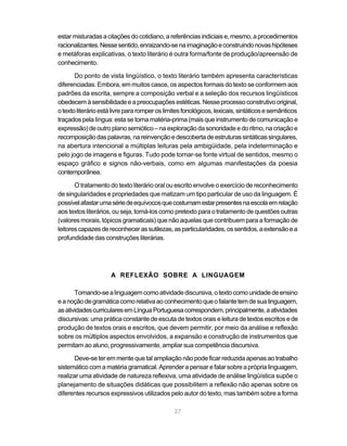 estar misturadas a citações do cotidiano, a referências indiciais e, mesmo, a procedimentos 
racionalizantes. Nesse sentido, enraizando-se na imaginação e construindo novas hipóteses 
e metáforas explicativas, o texto literário é outra forma/fonte de produção/apreensão de 
conhecimento. 
Do ponto de vista lingüístico, o texto literário também apresenta características 
diferenciadas. Embora, em muitos casos, os aspectos formais do texto se conformem aos 
padrões da escrita, sempre a composição verbal e a seleção dos recursos lingüísticos 
obedecem à sensibilidade e a preocupações estéticas. Nesse processo construtivo original, 
o texto literário está livre para romper os limites fonológicos, lexicais, sintáticos e semânticos 
traçados pela língua: esta se torna matéria-prima (mais que instrumento de comunicação e 
expressão) de outro plano semiótico – na exploração da sonoridade e do ritmo, na criação e 
recomposição das palavras, na reinvenção e descoberta de estruturas sintáticas singulares, 
na abertura intencional a múltiplas leituras pela ambigüidade, pela indeterminação e 
pelo jogo de imagens e figuras. Tudo pode tornar-se fonte virtual de sentidos, mesmo o 
espaço gráfico e signos não-verbais, como em algumas manifestações da poesia 
contemporânea. 
O tratamento do texto literário oral ou escrito envolve o exercício de reconhecimento 
de singularidades e propriedades que matizam um tipo particular de uso da linguagem. É 
possível afastar uma série de equívocos que costumam estar presentes na escola em relação 
aos textos literários, ou seja, tomá-los como pretexto para o tratamento de questões outras 
(valores morais, tópicos gramaticais) que não aquelas que contribuem para a formação de 
leitores capazes de reconhecer as sutilezas, as particularidades, os sentidos, a extensão e a 
profundidade das construções literárias. 
A REFLEXÃO SOBRE A LINGUAGEM 
Tomando-se a linguagem como atividade discursiva, o texto como unidade de ensino 
e a noção de gramática como relativa ao conhecimento que o falante tem de sua linguagem, 
as atividades curriculares em Língua Portuguesa correspondem, principalmente, a atividades 
discursivas: uma prática constante de escuta de textos orais e leitura de textos escritos e de 
produção de textos orais e escritos, que devem permitir, por meio da análise e reflexão 
sobre os múltiplos aspectos envolvidos, a expansão e construção de instrumentos que 
permitam ao aluno, progressivamente, ampliar sua competência discursiva. 
Deve-se ter em mente que tal ampliação não pode ficar reduzida apenas ao trabalho 
sistemático com a matéria gramatical. Aprender a pensar e falar sobre a própria linguagem, 
realizar uma atividade de natureza reflexiva, uma atividade de análise lingüística supõe o 
planejamento de situações didáticas que possibilitem a reflexão não apenas sobre os 
diferentes recursos expressivos utilizados pelo autor do texto, mas também sobre a forma 
27 
 