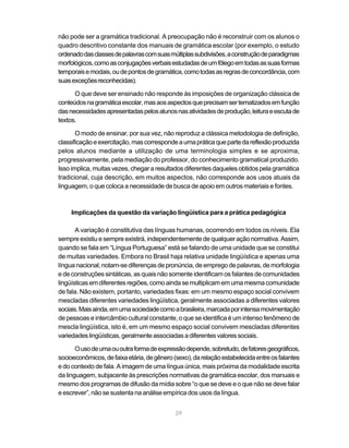 não pode ser a gramática tradicional. A preocupação não é reconstruir com os alunos o 
quadro descritivo constante dos manuais de gramática escolar (por exemplo, o estudo 
ordenado das classes de palavras com suas múltiplas subdivisões, a construção de paradigmas 
morfológicos, como as conjugações verbais estudadas de um fôlego em todas as suas formas 
temporais e modais, ou de pontos de gramática, como todas as regras de concordância, com 
suas exceções reconhecidas). 
O que deve ser ensinado não responde às imposições de organização clássica de 
conteúdos na gramática escolar, mas aos aspectos que precisam ser tematizados em função 
das necessidades apresentadas pelos alunos nas atividades de produção, leitura e escuta de 
textos. 
O modo de ensinar, por sua vez, não reproduz a clássica metodologia de definição, 
classificação e exercitação, mas corresponde a uma prática que parte da reflexão produzida 
pelos alunos mediante a utilização de uma terminologia simples e se aproxima, 
progressivamente, pela mediação do professor, do conhecimento gramatical produzido. 
Isso implica, muitas vezes, chegar a resultados diferentes daqueles obtidos pela gramática 
tradicional, cuja descrição, em muitos aspectos, não corresponde aos usos atuais da 
linguagem, o que coloca a necessidade de busca de apoio em outros materiais e fontes. 
Implicações da questão da variação lingüística para a prática pedagógica 
A variação é constitutiva das línguas humanas, ocorrendo em todos os níveis. Ela 
sempre existiu e sempre existirá, independentemente de qualquer ação normativa. Assim, 
quando se fala em “Língua Portuguesa” está se falando de uma unidade que se constitui 
de muitas variedades. Embora no Brasil haja relativa unidade lingüística e apenas uma 
língua nacional, notam-se diferenças de pronúncia, de emprego de palavras, de morfologia 
e de construções sintáticas, as quais não somente identificam os falantes de comunidades 
lingüísticas em diferentes regiões, como ainda se multiplicam em uma mesma comunidade 
de fala. Não existem, portanto, variedades fixas: em um mesmo espaço social convivem 
mescladas diferentes variedades lingüística, geralmente associadas a diferentes valores 
sociais. Mais ainda, em uma sociedade como a brasileira, marcada por intensa movimentação 
de pessoas e intercâmbio cultural constante, o que se identifica é um intenso fenômeno de 
mescla lingüística, isto é, em um mesmo espaço social convivem mescladas diferentes 
variedades lingüísticas, geralmente associadas a diferentes valores sociais. 
O uso de uma ou outra forma de expressão depende, sobretudo, de fatores geográficos, 
socioeconômicos, de faixa etária, de gênero (sexo), da relação estabelecida entre os falantes 
e do contexto de fala. A imagem de uma língua única, mais próxima da modalidade escrita 
da linguagem, subjacente às prescrições normativas da gramática escolar, dos manuais e 
mesmo dos programas de difusão da mídia sobre “o que se deve e o que não se deve falar 
e escrever”, não se sustenta na análise empírica dos usos da língua. 
29 
 