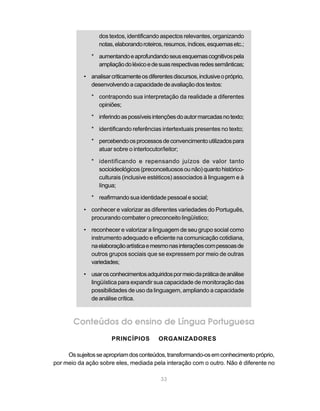 dos textos, identificando aspectos relevantes, organizando 
notas, elaborando roteiros, resumos, índices, esquemas etc.; 
* aumentando e aprofundando seus esquemas cognitivos pela 
ampliação do léxico e de suas respectivas redes semânticas; 
• analisar criticamente os diferentes discursos, inclusive o próprio, 
desenvolvendo a capacidade de avaliação dos textos: 
* contrapondo sua interpretação da realidade a diferentes 
33 
opiniões; 
* inferindo as possíveis intenções do autor marcadas no texto; 
* identificando referências intertextuais presentes no texto; 
* percebendo os processos de convencimento utilizados para 
atuar sobre o interlocutor/leitor; 
* identificando e repensando juízos de valor tanto 
socioideológicos (preconceituosos ou não) quanto histórico-culturais 
(inclusive estéticos) associados à linguagem e à 
língua; 
* reafirmando sua identidade pessoal e social; 
• conhecer e valorizar as diferentes variedades do Português, 
procurando combater o preconceito lingüístico; 
• reconhecer e valorizar a linguagem de seu grupo social como 
instrumento adequado e eficiente na comunicação cotidiana, 
na elaboração artística e mesmo nas interações com pessoas de 
outros grupos sociais que se expressem por meio de outras 
variedades; 
• usar os conhecimentos adquiridos por meio da prática de análise 
lingüística para expandir sua capacidade de monitoração das 
possibilidades de uso da linguagem, ampliando a capacidade 
de análise crítica. 
Conteúdos do ensino de Língua Portuguesa 
PRINCÍPIOS ORGANIZADORES 
Os sujeitos se apropriam dos conteúdos, transformando-os em conhecimento próprio, 
por meio da ação sobre eles, mediada pela interação com o outro. Não é diferente no 
 