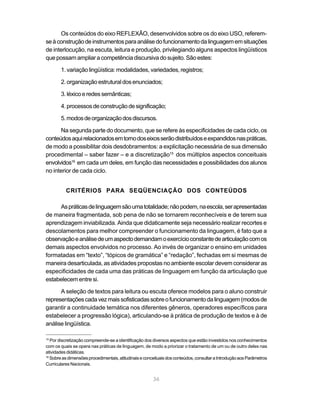 Os conteúdos do eixo REFLEXÃO, desenvolvidos sobre os do eixo USO, referem-se 
à construção de instrumentos para análise do funcionamento da linguagem em situações 
de interlocução, na escuta, leitura e produção, privilegiando alguns aspectos lingüísticos 
que possam ampliar a competência discursiva do sujeito. São estes: 
1. variação lingüística: modalidades, variedades, registros; 
2. organização estrutural dos enunciados; 
3. léxico e redes semânticas; 
4. processos de construção de significação; 
5. modos de organização dos discursos. 
Na segunda parte do documento, que se refere às especificidades de cada ciclo, os 
conteúdos aqui relacionados em torno dos eixos serão distribuídos e expandidos nas práticas, 
de modo a possibilitar dois desdobramentos: a explicitação necessária de sua dimensão 
procedimental – saber fazer – e a discretização15 dos múltiplos aspectos conceituais 
envolvidos16 em cada um deles, em função das necessidades e possibilidades dos alunos 
no interior de cada ciclo. 
CRITÉRIOS PARA SEQÜENCIAÇÃO DOS CONTEÚDOS 
As práticas de linguagem são uma totalidade; não podem, na escola, ser apresentadas 
de maneira fragmentada, sob pena de não se tornarem reconhecíveis e de terem sua 
aprendizagem inviabilizada. Ainda que didaticamente seja necessário realizar recortes e 
descolamentos para melhor compreender o funcionamento da linguagem, é fato que a 
observação e análise de um aspecto demandam o exercício constante de articulação com os 
demais aspectos envolvidos no processo. Ao invés de organizar o ensino em unidades 
formatadas em “texto”, “tópicos de gramática” e “redação”, fechadas em si mesmas de 
maneira desarticulada, as atividades propostas no ambiente escolar devem considerar as 
especificidades de cada uma das práticas de linguagem em função da articulação que 
estabelecem entre si. 
A seleção de textos para leitura ou escuta oferece modelos para o aluno construir 
representações cada vez mais sofisticadas sobre o funcionamento da linguagem (modos de 
garantir a continuidade temática nos diferentes gêneros, operadores específicos para 
estabelecer a progressão lógica), articulando-se à prática de produção de textos e à de 
análise lingüística. 
15 Por discretização compreende-se a identificação dos diversos aspectos que estão investidos nos conhecimentos 
com os quais se opera nas práticas de linguagem, de modo a priorizar o tratamento de um ou de outro deles nas 
atividades didáticas. 
16 Sobre as dimensões procedimentais, atitudinais e conceituais dos conteúdos, consultar a Introdução aos Parâmetros 
Curriculares Nacionais. 
36 
 