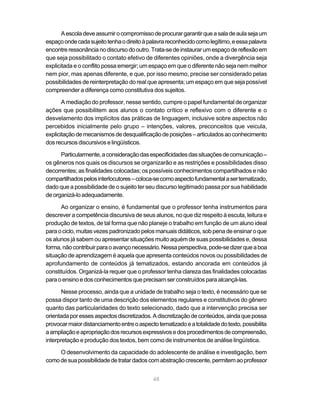 A escola deve assumir o compromisso de procurar garantir que a sala de aula seja um 
espaço onde cada sujeito tenha o direito à palavra reconhecido como legítimo, e essa palavra 
encontre ressonância no discurso do outro. Trata-se de instaurar um espaço de reflexão em 
que seja possibilitado o contato efetivo de diferentes opiniões, onde a divergência seja 
explicitada e o conflito possa emergir; um espaço em que o diferente não seja nem melhor 
nem pior, mas apenas diferente, e que, por isso mesmo, precise ser considerado pelas 
possibilidades de reinterpretação do real que apresenta; um espaço em que seja possível 
compreender a diferença como constitutiva dos sujeitos. 
A mediação do professor, nesse sentido, cumpre o papel fundamental de organizar 
ações que possibilitem aos alunos o contato crítico e reflexivo com o diferente e o 
desvelamento dos implícitos das práticas de linguagem, inclusive sobre aspectos não 
percebidos inicialmente pelo grupo – intenções, valores, preconceitos que veicula, 
explicitação de mecanismos de desqualificação de posições – articulados ao conhecimento 
dos recursos discursivos e lingüísticos. 
Particularmente, a consideração das especificidades das situações de comunicação – 
os gêneros nos quais os discursos se organizarão e as restrições e possibilidades disso 
decorrentes; as finalidades colocadas; os possíveis conhecimentos compartilhados e não 
compartilhados pelos interlocutores – coloca-se como aspecto fundamental a ser tematizado, 
dado que a possibilidade de o sujeito ter seu discurso legitimado passa por sua habilidade 
de organizá-lo adequadamente. 
Ao organizar o ensino, é fundamental que o professor tenha instrumentos para 
descrever a competência discursiva de seus alunos, no que diz respeito à escuta, leitura e 
produção de textos, de tal forma que não planeje o trabalho em função de um aluno ideal 
para o ciclo, muitas vezes padronizado pelos manuais didáticos, sob pena de ensinar o que 
os alunos já sabem ou apresentar situações muito aquém de suas possibilidades e, dessa 
forma, não contribuir para o avanço necessário. Nessa perspectiva, pode-se dizer que a boa 
situação de aprendizagem é aquela que apresenta conteúdos novos ou possibilidades de 
aprofundamento de conteúdos já tematizados, estando ancorada em conteúdos já 
constituídos. Organizá-la requer que o professor tenha clareza das finalidades colocadas 
para o ensino e dos conhecimentos que precisam ser construídos para alcançá-las. 
Nesse processo, ainda que a unidade de trabalho seja o texto, é necessário que se 
possa dispor tanto de uma descrição dos elementos regulares e constitutivos do gênero 
quanto das particularidades do texto selecionado, dado que a intervenção precisa ser 
orientada por esses aspectos discretizados. A discretização de conteúdos, ainda que possa 
provocar maior distanciamento entre o aspecto tematizado e a totalidade do texto, possibilita 
a ampliação e apropriação dos recursos expressivos e dos procedimentos de compreensão, 
interpretação e produção dos textos, bem como de instrumentos de análise lingüística. 
O desenvolvimento da capacidade do adolescente de análise e investigação, bem 
como de sua possibilidade de tratar dados com abstração crescente, permitem ao professor 
48 
 
