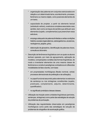 * organização das palavras em conjuntos estruturados em 
relação a um determinado tema, acontecimento, processo, 
fenômeno ou mesmo objeto, como possíveis elementos de 
um texto; 
* capacidade de projetar, a partir do elemento lexical 
(sobretudo verbos), a estrutura complexa associada a seu 
sentido, bem como os traços de sentido que atribuem aos 
elementos (sujeito, complementos) que preencham essa 
estrutura; 
* emprego adequado de palavras limitadas a certas condições 
histórico-sociais (regionalismos, estrangeirismos, arcaísmos, 
neologismos, jargões, gíria); 
* elaboração de glossários, identificação de palavras-chave, 
63 
consulta ao dicionário. 
• Descrição de fenômenos lingüísticos com os quais os alunos 
tenham operado, por meio de agrupamento, aplicação de 
modelos, comparações e análise das formas lingüísticas, de 
modo a inventariar elementos de uma mesma classe de 
fenômenos e construir paradigmas contrastivos em diferentes 
modalidades de fala e escrita, com base: 
* em propriedades morfológicas (flexão nominal, verbal; 
processos derivacionais de prefixação e de sufixação); 
* no papel funcional assumido pelos elementos na estrutura 
da sentença ou nos sintagmas constituintes (sujeito, 
predicado, complemento, adjunto, determinante, 
quantificador); 
* no significado prototípico dessas classes. 
• Utilização da intuição sobre unidades lingüísticas (períodos, 
sentenças, sintagmas) como parte das estratégias de solução 
de problemas de pontuação. 
• Utilização das regularidades observadas em paradigmas 
morfológicos como parte das estratégias de solução de 
problemas de ortografia e de acentuação gráfica. 
 