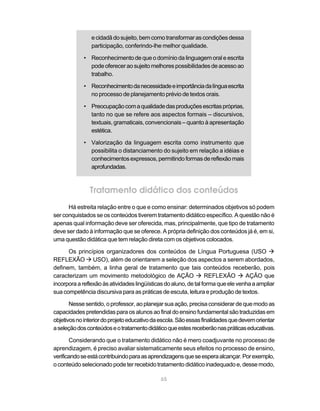 e cidadã do sujeito, bem como transformar as condições dessa 
participação, conferindo-lhe melhor qualidade. 
• Reconhecimento de que o domínio da linguagem oral e escrita 
pode oferecer ao sujeito melhores possibilidades de acesso ao 
trabalho. 
• Reconhecimento da necessidade e importância da língua escrita 
no processo de planejamento prévio de textos orais. 
• Preocupação com a qualidade das produções escritas próprias, 
tanto no que se refere aos aspectos formais – discursivos, 
textuais, gramaticais, convencionais – quanto à apresentação 
estética. 
• Valorização da linguagem escrita como instrumento que 
possibilita o distanciamento do sujeito em relação a idéias e 
conhecimentos expressos, permitindo formas de reflexão mais 
aprofundadas. 
Tratamento didático dos conteúdos 
Há estreita relação entre o que e como ensinar: determinados objetivos só podem 
ser conquistados se os conteúdos tiverem tratamento didático específico. A questão não é 
apenas qual informação deve ser oferecida, mas, principalmente, que tipo de tratamento 
deve ser dado à informação que se oferece. A própria definição dos conteúdos já é, em si, 
uma questão didática que tem relação direta com os objetivos colocados. 
Os princípios organizadores dos conteúdos de Língua Portuguesa (USO à 
REFLEXÃO à USO), além de orientarem a seleção dos aspectos a serem abordados, 
definem, também, a linha geral de tratamento que tais conteúdos receberão, pois 
caracterizam um movimento metodológico de AÇÃO à REFLEXÃO à AÇÃO que 
incorpora a reflexão às atividades lingüísticas do aluno, de tal forma que ele venha a ampliar 
sua competência discursiva para as práticas de escuta, leitura e produção de textos. 
Nesse sentido, o professor, ao planejar sua ação, precisa considerar de que modo as 
capacidades pretendidas para os alunos ao final do ensino fundamental são traduzidas em 
objetivos no interior do projeto educativo da escola. São essas finalidades que devem orientar 
a seleção dos conteúdos e o tratamento didático que estes receberão nas práticas educativas. 
Considerando que o tratamento didático não é mero coadjuvante no processo de 
aprendizagem, é preciso avaliar sistematicamente seus efeitos no processo de ensino, 
verificando se está contribuindo para as aprendizagens que se espera alcançar. Por exemplo, 
o conteúdo selecionado pode ter recebido tratamento didático inadequado e, desse modo, 
65 
 
