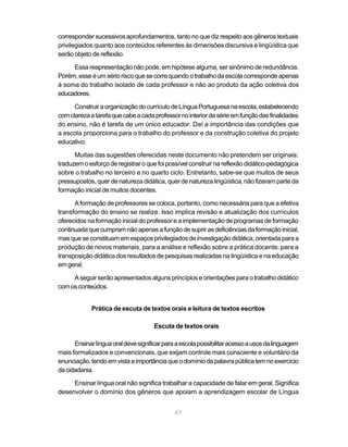 corresponder sucessivos aprofundamentos, tanto no que diz respeito aos gêneros textuais 
privilegiados quanto aos conteúdos referentes às dimensões discursiva e lingüística que 
serão objeto de reflexão. 
Essa reapresentação não pode, em hipótese alguma, ser sinônimo de redundância. 
Porém, esse é um sério risco que se corre quando o trabalho da escola corresponde apenas 
à soma do trabalho isolado de cada professor e não ao produto da ação coletiva dos 
educadores. 
Construir a organização do currículo de Língua Portuguesa na escola, estabelecendo 
com clareza a tarefa que cabe a cada professor no interior da série em função das finalidades 
do ensino, não é tarefa de um único educador. Daí a importância das condições que 
a escola proporciona para o trabalho do professor e da construção coletiva do projeto 
educativo. 
Muitas das sugestões oferecidas neste documento não pretendem ser originais; 
traduzem o esforço de registrar o que foi possível construir na reflexão didático-pedagógica 
sobre o trabalho no terceiro e no quarto ciclo. Entretanto, sabe-se que muitos de seus 
pressupostos, quer de natureza didática, quer de natureza lingüística, não fizeram parte da 
formação inicial de muitos docentes. 
A formação de professores se coloca, portanto, como necessária para que a efetiva 
transformação do ensino se realize. Isso implica revisão e atualização dos currículos 
oferecidos na formação inicial do professor e a implementação de programas de formação 
continuada que cumpram não apenas a função de suprir as deficiências da formação inicial, 
mas que se constituam em espaços privilegiados de investigação didática, orientada para a 
produção de novos materiais, para a análise e reflexão sobre a prática docente, para a 
transposição didática dos resultados de pesquisas realizadas na lingüística e na educação 
em geral. 
A seguir serão apresentados alguns princípios e orientações para o trabalho didático 
67 
com os conteúdos. 
Prática de escuta de textos orais e leitura de textos escritos 
Escuta de textos orais 
Ensinar língua oral deve significar para a escola possibilitar acesso a usos da linguagem 
mais formalizados e convencionais, que exijam controle mais consciente e voluntário da 
enunciação, tendo em vista a importância que o domínio da palavra pública tem no exercício 
da cidadania. 
Ensinar língua oral não significa trabalhar a capacidade de falar em geral. Significa 
desenvolver o domínio dos gêneros que apoiam a aprendizagem escolar de Língua 
 