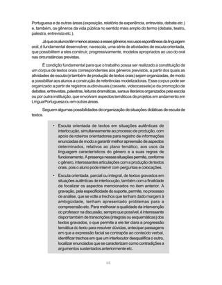 Portuguesa e de outras áreas (exposição, relatório de experiência, entrevista, debate etc.) 
e, também, os gêneros da vida pública no sentido mais amplo do termo (debate, teatro, 
palestra, entrevista etc.). 
Já que os alunos têm menos acesso a esses gêneros nos usos espontâneos da linguagem 
oral, é fundamental desenvolver, na escola, uma série de atividades de escuta orientada, 
que possibilitem a eles construir, progressivamente, modelos apropriados ao uso do oral 
nas circunstâncias previstas. 
É condição fundamental para que o trabalho possa ser realizado a constituição de 
um corpus de textos orais correspondentes aos gêneros previstos, a partir dos quais as 
atividades de escuta (e também de produção de textos orais) sejam organizadas, de modo 
a possibilitar aos alunos a construção de referências modelizadoras. Esse corpus pode ser 
organizado a partir de registros audiovisuais (cassete, videocassete) e da promoção de 
debates, entrevistas, palestras, leituras dramáticas, saraus literários organizados pela escola 
ou por outra instituição, que envolvam aspectos temáticos de projetos em andamento em 
Língua Portuguesa ou em outras áreas. 
Seguem algumas possibilidades de organização de situações didáticas de escuta de 
68 
textos. 
• Escuta orientada de textos em situações autênticas de 
interlocução, simultaneamente ao processo de produção, com 
apoio de roteiros orientadores para registro de informações 
enunciadas de modo a garantir melhor apreensão de aspectos 
determinados, relativos ao plano temático, aos usos da 
linguagem característicos do gênero e a suas regras de 
funcionamento. A presença nessas situações permite, conforme 
o gênero, interessantes articulações com a produção de textos 
orais, pois o aluno pode intervir com perguntas e colocações. 
• Escuta orientada, parcial ou integral, de textos gravados em 
situações autênticas de interlocução, também com a finalidade 
de focalizar os aspectos mencionados no item anterior. A 
gravação, pela especificidade do suporte, permite, no processo 
de análise, que se volte a trechos que tenham dado margem à 
ambigüidade, tenham apresentado problemas para a 
compreensão etc. Para melhorar a qualidade da intervenção 
do professor na discussão, sempre que possível, é interessante 
dispor também de transcrições (integrais ou esquemáticas) dos 
textos gravados, o que permite a ele ter clara a progressão 
temática do texto para resolver dúvidas, antecipar passagens 
em que a expressão facial se contrapõe ao conteúdo verbal, 
identificar trechos em que um interlocutor desqualifica o outro, 
localizar enunciados que se caracterizam como contradições a 
argumentos sustentados anteriormente etc. 
 