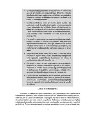 • Escuta orientada de diferentes textos gravados de um mesmo 
gênero, produzidos em circunstâncias diferentes (debate 
radiofônico, televisivo, realizado na escola) para comparação e 
levantamento das especificidades que assumem em função dos 
canais, dos interlocutores etc. 
• Escuta orientada de textos produzidos pelos alunos – de 
preferência a partir da análise de gravações em vídeo ou cassete 
– para a avaliação das atividades desenvolvidas, buscando 
discutir tecnicamente os recursos utilizados e os efeitos obtidos. 
Tomar o texto do aluno como objeto de escuta é fundamental, 
pois permite a ele o controle cada vez maior de seu 
desempenho. 
• Preparação dos alunos para os aspectos temáticos que estarão 
envolvidos na escuta de textos. O professor pode antecipar 
algumas informações sobre o tema que será tratado de modo a 
constituir um repertório de conhecimentos que contribua para 
melhor compreensão dos textos e oriente o processo de tomar 
notas. 
• Preparação dos alunos para a escuta ativa e crítica dos textos 
por meio do registro de dúvidas a respeito de passagens de 
uma exposição ou palestra, de divergências em relação a 
posições assumidas pelo expositor etc. 
• Preparação dos alunos quanto a procedimentos de participação 
em função do caráter convencional do gênero: numa palestra, 
considerar os acordos iniciais sobre o regulamento de controle 
de participação do auditório; saber escutar a fala do outro, 
compreendendo o silêncio como parte da interação etc. 
• Organização de atividades de escuta de textos que permitam 
ensinar a tomar notas durante uma aula, exposição ou palestra, 
como recurso possível para a compreensão e interpretação do 
texto oral, especialmente nas situações que envolvam produção 
simultânea. 
Leitura de textos escritos 
A leitura é o processo no qual o leitor realiza um trabalho ativo de compreensão e 
interpretação do texto, a partir de seus objetivos, de seu conhecimento sobre o assunto, 
sobre o autor, de tudo o que sabe sobre a linguagem etc. Não se trata de extrair informação, 
decodificando letra por letra, palavra por palavra. Trata-se de uma atividade que implica 
estratégias de seleção, antecipação, inferência e verificação, sem as quais não é possível 
proficiência. É o uso desses procedimentos que possibilita controlar o que vai sendo lido, 
69 
 