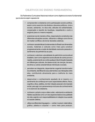 OBJETIVOS DO ENSINO FUNDAMENTAL 
Os Parâmetros Curriculares Nacionais indicam como objetivos do ensino fundamental 
7 
que os alunos sejam capazes de: 
• compreender a cidadania como participação social e política, 
assim como exercício de direitos e deveres políticos, civis e 
sociais, adotando, no dia-a-dia, atitudes de solidariedade, 
cooperação e repúdio às injustiças, respeitando o outro e 
exigindo para si o mesmo respeito; 
• posicionar-se de maneira crítica, responsável e construtiva nas 
diferentes situações sociais, utilizando o diálogo como forma 
de mediar conflitos e de tomar decisões coletivas; 
• conhecer características fundamentais do Brasil nas dimensões 
sociais, materiais e culturais como meio para construir 
progressivamente a noção de identidade nacional e pessoal e o 
sentimento de pertinência ao país; 
• conhecer e valorizar a pluralidade do patrimônio sociocultural 
brasileiro, bem como aspectos socioculturais de outros povos e 
nações, posicionando-se contra qualquer discriminação baseada 
em diferenças culturais, de classe social, de crenças, de sexo, 
de etnia ou outras características individuais e sociais; 
• perceber-se integrante, dependente e agente transformador 
do ambiente, identificando seus elementos e as interações entre 
eles, contribuindo ativamente para a melhoria do meio 
ambiente; 
• desenvolver o conhecimento ajustado de si mesmo e o 
sentimento de confiança em suas capacidades afetiva, física, 
cognitiva, ética, estética, de inter-relação pessoal e de inserção 
social, para agir com perseverança na busca de conhecimento 
e no exercício da cidadania; 
• conhecer o próprio corpo e dele cuidar, valorizando e adotando 
hábitos saudáveis como um dos aspectos básicos da qualidade 
de vida e agindo com responsabilidade em relação à sua saúde 
e à saúde coletiva; 
• utilizar as diferentes linguagens — verbal, musical, matemática, 
gráfica, plástica e corporal — como meio para produzir, 
 