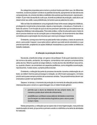 As categorias propostas para ensinar a produzir textos permitem que, de diferentes 
maneiras, os alunos possam construir os padrões da escrita, apropriando-se das estruturas 
composicionais, do universo temático e estilístico dos autores que transcrevem, reproduzem, 
imitam. É por meio da escrita do outro que, durante as práticas de produção, cada aluno vai 
desenvolver seu estilo, suas preferências, tornando suas as palavras do outro. 
Não se trata de estabelecer uma progressão linear entre essas categorias didáticas, 
privilegiando inicialmente a transcrição, depois a reprodução, o decalque e, finalmente, o 
texto de autoria. É em função do que os alunos precisam aprender que se selecionam as 
categorias didáticas mais adequadas. Para esta análise, o olhar do educador para o texto do 
aluno precisa deslocar-se da correção para a interpretação; do levantamento das faltas 
cometidas para a apreciação dos recursos que o aluno já consegue manobrar. 
Entretanto, começa-se e termina-se pela tarefa mais complexa, o texto de autoria do 
aluno: para poder mapear o que sabe sobre o gênero que está sendo estudado e o que 
precisa aprender, projetando as ações didáticas necessárias ou para avaliar os efeitos do 
trabalho realizado. 
A refacção na produção de textos 
Na escola, a tarefa de corrigir, em geral, é do professor. É ele quem assinala os erros 
de norma e de estilo, anotando, às margens, comentários nem sempre compreendidos 
pelos alunos. Mesmo quando se exige releitura, muitos alunos não identificam seus erros, 
ou, quando o fazem, se concentram em aspectos periféricos, como ortografia e acentuação, 
reproduzindo, muitas vezes, a própria prática escolar. 
Entretanto, a refacção faz parte do processo de escrita: durante a elaboração de um 
texto, se relêem trechos para prosseguir a redação, se reformulam passagens. Um texto 
pronto será quase sempre produto de sucessivas versões. Tais procedimentos devem ser 
ensinados e podem ser aprendidos. 
Separar, no tempo, o momento de produção do momento de refacção produz efeitos 
interessantes para o ensino e a aprendizagem de um determinado gênero: 
• permite que o aluno se distancie de seu próprio texto, de 
maneira a poder atuar sobre ele criticamente; 
• possibilita que o professor possa elaborar atividades e exercícios 
que forneçam os instrumentos lingüísticos para o aluno poder 
revisar o texto. 
Nesta perspectiva, a refacção que se opera não é mera higienização, mas profunda 
reestruturação do texto, já que entre a primeira versão e a definitiva uma série de atividades 
foi realizada. 
77 
 