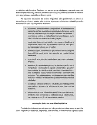 conteúdos e não de outros. Os alunos, por sua vez, ao se relacionarem com este ou aquele 
texto, sempre o farão segundo suas possibilidades: isto aponta para a necessidade de trabalhar 
com alguns desses conteúdos e não com todos. 
Ao organizar atividades de análise lingüística para possibilitar aos alunos a 
aprendizagem dos conteúdos selecionados, alguns procedimentos metodológicos são 
fundamentais para o planejamento do ensino: 
• isolamento, entre os diversos componentes da expressão oral 
ou escrita, do fato lingüístico a ser estudado, tomando como 
ponto de partida as capacidades já dominadas pelos alunos: o 
ensino deve centrar-se na tarefa de instrumentalizar o aluno 
para o domínio cada vez maior da linguagem; 
• construção de um corpus que leve em conta a relevância, a 
simplicidade, bem como a quantidade dos dados, para que o 
aluno possa perceber o que é regular; 
• análise do corpus, promovendo o agrupamento dos dados a partir 
dos critérios construídos para apontar as regularidades 
observadas; 
• organização e registro das conclusões a que os alunos tenham 
79 
chegado; 
• apresentação da metalinguagem, após diversas experiências de 
manipulação e exploração do aspecto selecionado, o que, além 
de apresentar a possibilidade de tratamento mais econômico 
para os fatos da língua, valida socialmente o conhecimento 
produzido. Para esta passagem, o professor precisa possibilitar 
ao aluno o acesso a diversos textos que abordem os conteúdos 
estudados; 
• exercitação sobre os conteúdos estudados, de modo a permitir 
que o aluno se aproprie efetivamente das descobertas 
realizadas; 
• reinvestimento dos diferentes conteúdos exercitados em 
atividades mais complexas, na prática de escuta e de leitura ou 
na prática de produção de textos orais e escritos. 
A refacção de textos na análise lingüística 
O estudo dos tópicos da gramática escolar não garante que o aluno possa se apropriar 
deles na produção de textos, ampliando, efetivamente, os instrumentos expressivos de 
 