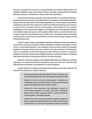 exemplo, que existem formas mais ou menos delicadas de se dirigir a alguém, falas mais 
cuidadas e refletidas, falas cerimoniosas. Pode ser que saiba, inclusive, que certos falares 
são discriminados e, eventualmente, até ter vivido essa experiência. 
Frente aos fenômenos da variação, não basta somente uma mudança de atitudes; a 
escola precisa cuidar para que não se reproduza em seu espaço a discriminação lingüística. 
Desse modo, não pode tratar as variedades lingüísticas que mais se afastam dos padrões 
estabelecidos pela gramática tradicional e das formas diferentes daquelas que se fixaram 
na escrita como se fossem desvios ou incorreções. E não apenas por uma questão 
metodológica: é enorme a gama de variação e, em função dos usos e das mesclas constantes, 
não é tarefa simples dizer qual é a forma padrão (efetivamente, os padrões também são 
variados e dependem das situações de uso). Além disso, os padrões próprios da tradição 
escrita não são os mesmos que os padrões de uso oral, ainda que haja situações de fala 
orientadas pela escrita. 
A discriminação de algumas variedades lingüísticas, tratadas de modo preconceituoso 
e anticientífico, expressa os próprios conflitos existentes no interior da sociedade. Por isso 
mesmo, o preconceito lingüístico, como qualquer outro preconceito, resulta de avaliações 
subjetivas dos grupos sociais e deve ser combatido com vigor e energia. É importante que 
o aluno, ao aprender novas formas lingüísticas, particularmente a escrita e o padrão de 
oralidade mais formal orientado pela tradição gramatical, entenda que todas as variedades 
lingüísticas são legítimas e próprias da história e da cultura humana. 
Para isso, o estudo da variação cumpre papel fundamental na formação da consciência 
lingüística e no desenvolvimento da competência discursiva do aluno, devendo estar 
sistematicamente presente nas atividades de Língua Portuguesa. 
A seguir relacionam-se algumas propostas de atividades que permitem explorar mais 
intensamente questões de variação lingüística: 
• transcrição de textos orais, gravados em vídeo ou cassete, para 
permitir identificação dos recursos lingüísticos próprios da fala; 
• edição de textos orais para apresentação, em gênero da 
modalidade escrita, para permitir que o aluno possa perceber 
algumas das diferenças entre a fala e a escrita; 
• análise da força expressiva da linguagem popular na 
comunicação cotidiana, na mídia e nas artes, analisando 
depoimentos, filmes, peças de teatro, novelas televisivas, 
música popular, romances e poemas; 
• levantamento das marcas de variação lingüística ligadas a 
gênero, gerações, grupos profissionais, classe social e área de 
conhecimento, por meio da comparação de textos que tratem 
82 
 