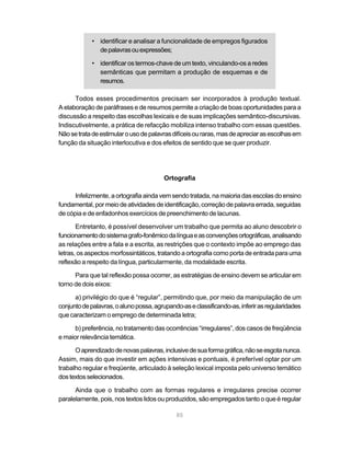 • identificar e analisar a funcionalidade de empregos figurados 
85 
de palavras ou expressões; 
• identificar os termos-chave de um texto, vinculando-os a redes 
semânticas que permitam a produção de esquemas e de 
resumos. 
Todos esses procedimentos precisam ser incorporados à produção textual. 
A elaboração de paráfrases e de resumos permite a criação de boas oportunidades para a 
discussão a respeito das escolhas lexicais e de suas implicações semântico-discursivas. 
Indiscutivelmente, a prática de refacção mobiliza intenso trabalho com essas questões. 
Não se trata de estimular o uso de palavras difíceis ou raras, mas de apreciar as escolhas em 
função da situação interlocutiva e dos efeitos de sentido que se quer produzir. 
Ortografia 
Infelizmente, a ortografia ainda vem sendo tratada, na maioria das escolas do ensino 
fundamental, por meio de atividades de identificação, correção de palavra errada, seguidas 
de cópia e de enfadonhos exercícios de preenchimento de lacunas. 
Entretanto, é possível desenvolver um trabalho que permita ao aluno descobrir o 
funcionamento do sistema grafo-fonêmico da língua e as convenções ortográficas, analisando 
as relações entre a fala e a escrita, as restrições que o contexto impõe ao emprego das 
letras, os aspectos morfossintáticos, tratando a ortografia como porta de entrada para uma 
reflexão a respeito da língua, particularmente, da modalidade escrita. 
Para que tal reflexão possa ocorrer, as estratégias de ensino devem se articular em 
torno de dois eixos: 
a) privilégio do que é “regular”, permitindo que, por meio da manipulação de um 
conjunto de palavras, o aluno possa, agrupando-as e classificando-as, inferir as regularidades 
que caracterizam o emprego de determinada letra; 
b) preferência, no tratamento das ocorrências “irregulares”, dos casos de freqüência 
e maior relevância temática. 
O aprendizado de novas palavras, inclusive de sua forma gráfica, não se esgota nunca. 
Assim, mais do que investir em ações intensivas e pontuais, é preferível optar por um 
trabalho regular e freqüente, articulado à seleção lexical imposta pelo universo temático 
dos textos selecionados. 
Ainda que o trabalho com as formas regulares e irregulares precise ocorrer 
paralelamente, pois, nos textos lidos ou produzidos, são empregados tanto o que é regular 
 