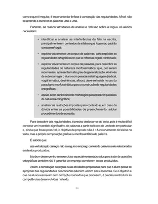 como o que é irregular, é importante dar ênfase à construção das regularidades. Afinal, não 
se aprende a escrever as palavras uma a uma. 
Portanto, ao realizar atividades de análise e reflexão sobre a língua, os alunos 
86 
necessitam: 
• identificar e analisar as interferências da fala na escrita, 
principalmente em contextos de sílabas que fogem ao padrão 
consoante/vogal; 
• explorar ativamente um corpus de palavras, para explicitar as 
regularidades ortográficas no que se refere às regras contextuais; 
• explorar ativamente um corpus de palavras, para descobrir as 
regularidades de natureza morfossintática, que, por serem 
recorrentes, apresentam alto grau de generalização. Ao invés 
de sobrecarregar o aluno com pesada metalinguagem (radical, 
vogal temática, desinências, afixos), deve-se insistir no uso do 
paradigma morfossintático para a construção de regularidades 
ortográficas; 
• apoiar-se no conhecimento morfológico para resolver questões 
de natureza ortográfica; 
• analisar as restrições impostas pelo contexto e, em caso de 
dúvida entre as possibilidades de preenchimento, adotar 
procedimentos de consulta. 
Para descobrir tais regularidades, é preciso deslocar-se do texto, pois é muito difícil 
construir um inventário significativo de palavras a partir do léxico de um texto em particular 
e, ainda que fosse possível, o objetivo da proposta não é o funcionamento do léxico no 
texto, mas a própria composição gráfica ou morfossintática da palavra. 
É sabido que: 
a) a verbalização da regra não assegura o emprego correto de palavras a ela relacionadas 
em textos produzidos; 
b) o bom desempenho em exercícios especialmente elaborados para tratar de questões 
ortográficas também não é garantia de emprego correto em textos produzidos. 
Assim, a construção de regras ou as atividades preparadas para que o aluno possa se 
apropriar das regularidades descobertas não têm um fim em si mesmas. Se o objetivo é 
que os alunos escrevam com correção nos textos que produzem, é preciso reintroduzir as 
competências desenvolvidas no texto. 
 