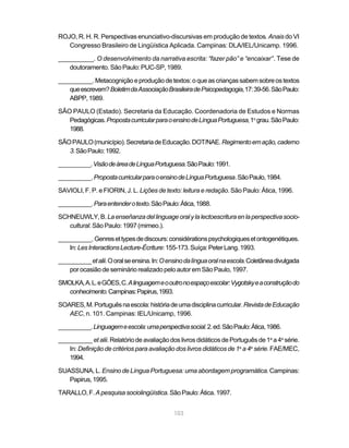 ROJO, R. H. R. Perspectivas enunciativo-discursivas em produção de textos. Anais do VI
   Congresso Brasileiro de Lingüística Aplicada. Campinas: DLA/IEL/Unicamp. 1996.

__________. O desenvolvimento da narrativa escrita: “fazer pão” e “encaixar”. Tese de
   doutoramento. São Paulo: PUC-SP, 1989.

__________. Metacognição e produção de textos: o que as crianças sabem sobre os textos
   que escrevem? Boletim da Associação Brasileira de Psicopedagogia, 17: 39-56. São Paulo:
   ABPP, 1989.

SÃO PAULO (Estado). Secretaria da Educação. Coordenadoria de Estudos e Normas
   Pedagógicas. Proposta curricular para o ensino de Língua Portuguesa, 1o grau. São Paulo:
   1988.

SÃO PAULO (município). Secretaria de Educação. DOT/NAE. Regimento em ação, caderno
   3. São Paulo: 1992.

__________. Visão de área de Língua Portuguesa. São Paulo: 1991.

__________. Proposta curricular para o ensino de Língua Portuguesa. São Paulo, 1984.

SAVIOLI, F. P. e FIORIN, J. L. Lições de texto: leitura e redação. São Paulo: Ática, 1996.

__________. Para entender o texto. São Paulo: Ática, 1988.

SCHNEUWLY, B. La enseñanza del linguage oral y la lectoescritura en la perspectiva socio-
   cultural. São Paulo: 1997 (mimeo.).

__________. Genres et types de discours: considérations psychologiques et ontogenétiques.
   In: Les Interactions Lecture-Écriture: 155-173. Suíça: Peter Lang. 1993.

__________ et alii. O oral se ensina. In: O ensino da língua oral na escola. Coletânea divulgada
    por ocasião de seminário realizado pelo autor em São Paulo, 1997.

SMOLKA, A. L. e GÓES, C. A linguagem e o outro no espaço escolar: Vygotsky e a construção do
   conhecimento. Campinas: Papirus, 1993.

SOARES, M. Português na escola: história de uma disciplina curricular. Revista de Educação
   AEC, n. 101. Campinas: IEL/Unicamp, 1996.

__________. Linguagem e escola: uma perspectiva social. 2. ed. São Paulo: Ática, 1986.

__________ et alii. Relatório de avaliação dos livros didáticos de Português de 1a a 4a série.
   In: Definição de critérios para avaliação dos livros didáticos de 1a a 4a série. FAE/MEC,
   1994.

SUASSUNA, L. Ensino de Língua Portuguesa: uma abordagem programática. Campinas:
   Papirus, 1995.

TARALLO, F. A pesquisa sociolingüística. São Paulo: Ática. 1997.


                                              103
 