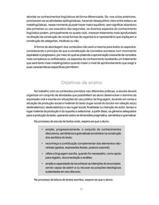 abordar os conhecimentos lingüísticos de forma diferenciada. Se, nos ciclos anteriores,
priorizavam-se as atividades epilingüísticas, havendo desequilíbrio claro entre estas e as
metalingüísticas, nesse momento já pode haver maior equilíbrio: sem significar abandono
das primeiras ou uso exaustivo das segundas, os diversos aspectos do conhecimento
lingüístico podem, principalmente no quarto ciclo, merecer tratamento mais aprofundado
na direção da construção de novas formas de organizá-lo e representá-lo que impliquem a
construção de categorias, intuitivas ou não.

      A forma de abordagem dos conteúdos não será a mesma para todos os aspectos:
considerando o princípio de que a constituição de conceitos acontece num movimento
espiralado e progressivo, por meio do qual se pretende a aproximação crescente de conceitos
mais complexos ou sofisticados, os aspectos do conhecimento receberão um tratamento
que será tanto mais metalingüístico quando maior o nível de aprofundamento que exigir e
suas características específicas permitirem.




                             Objetivos de ensino
      No trabalho com os conteúdos previstos nas diferentes práticas, a escola deverá
organizar um conjunto de atividades que possibilitem ao aluno desenvolver o domínio da
expressão oral e escrita em situações de uso público da linguagem, levando em conta a
situação de produção social e material do texto (lugar social do locutor em relação ao(s)
destinatário(s); destinatário(s) e seu lugar social; finalidade ou intenção do autor; tempo e
lugar material da produção e do suporte) e selecionar, a partir disso, os gêneros adequados
para a produção do texto, operando sobre as dimensões pragmática, semântica e gramatical.

      No processo de escuta de textos orais, espera-se que o aluno:

            • amplie, progressivamente, o conjunto de conhecimentos
              discursivos, semânticos e gramaticais envolvidos na construção
              dos sentidos do texto;

            • reconheça a contribuição complementar dos elementos não-
              verbais (gestos, expressões faciais, postura corporal);

            • utilize a linguagem escrita, quando for necessário, como apoio
              para registro, documentação e análise;

            • amplie a capacidade de reconhecer as intenções do enunciador,
              sendo capaz de aderir a ou recusar as posições ideológicas
              sustentadas em seu discurso.

      No processo de leitura de textos escritos, espera-se que o aluno:


                                             49
 