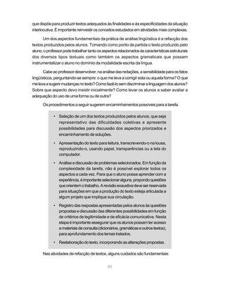 que dispõe para produzir textos adequados às finalidades e às especificidades da situação
interlocutiva. É importante reinvestir os conceitos estudados em atividades mais complexas.

      Um dos aspectos fundamentais da prática de análise lingüística é a refacção dos
textos produzidos pelos alunos. Tomando como ponto de partida o texto produzido pelo
aluno, o professor pode trabalhar tanto os aspectos relacionados às características estruturais
dos diversos tipos textuais como também os aspectos gramaticais que possam
instrumentalizar o aluno no domínio da modalidade escrita da língua.

       Cabe ao professor desenvolver, na análise das redações, a sensibilidade para os fatos
lingüísticos, perguntando-se sempre: o que me leva a corrigir esta ou aquela forma? O que
me leva a sugerir mudanças no texto? Como fazê-lo sem discriminar a linguagem dos alunos?
Sobre que aspecto devo insistir inicialmente? Como levar os alunos a saber avaliar a
adequação do uso de uma forma ou de outra?

      Os procedimentos a seguir sugerem encaminhamentos possíveis para a tarefa.

             • Seleção de um dos textos produzidos pelos alunos, que seja
               representativo das dificuldades coletivas e apresente
               possibilidades para discussão dos aspectos priorizados e
               encaminhamento de soluções.

             • Apresentação do texto para leitura, transcrevendo-o na lousa,
               reproduzindo-o, usando papel, transparências ou a tela do
               computador.

             • Análise e discussão de problemas selecionados. Em função da
               complexidade da tarefa, não é possível explorar todos os
               aspectos a cada vez. Para que o aluno possa aprender com a
               experiência, é importante selecionar alguns, propondo questões
               que orientem o trabalho. A revisão exaustiva deve ser reservada
               para situações em que a produção do texto esteja articulada a
               algum projeto que implique sua circulação.

             • Registro das respostas apresentadas pelos alunos às questões
               propostas e discussão das diferentes possibilidades em função
               de critérios de legitimidade e de eficácia comunicativa. Nesta
               etapa é importante assegurar que os alunos possam ter acesso
               a materiais de consulta (dicionários, gramáticas e outros textos),
               para aprofundamento dos temas tratados.

             • Reelaboração do texto, incorporando as alterações propostas.

      Nas atividades de refacção de textos, alguns cuidados são fundamentais:


                                              80
 