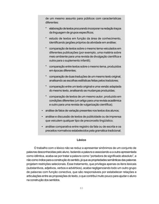 de um mesmo assunto para públicos com características
               diferentes:

               * elaboração de textos procurando incorporar na redação traços
                 da linguagem de grupos específicos;

               * estudo de textos em função da área de conhecimento,
                 identificando jargões próprios da atividade em análise;

               * comparação de textos sobre o mesmo tema veiculados em
                 diferentes publicações (por exemplo, uma matéria sobre
                 meio ambiente para uma revista de divulgação científica e
                 outra para o suplemento infantil);

               * comparação entre textos sobre o mesmo tema, produzidos
                 em épocas diferentes;

               * comparação de duas traduções de um mesmo texto original,
                 analisando as escolhas estilísticas feitas pelos tradutores;

               * comparação entre um texto original e uma versão adaptada
                 do mesmo texto, analisando as mudanças produzidas;

               * comparação de textos de um mesmo autor, produzido em
                 condições diferentes (um artigo para uma revista acadêmica
                 e outro para uma revista de vulgarização científica);

            • análise de fatos de variação presentes nos textos dos alunos;

            • análise e discussão de textos de publicidade ou de imprensa
              que veiculem qualquer tipo de preconceito lingüístico;

            • análise comparativa entre registro da fala ou de escrita e os
              preceitos normativos estabelecidos pela gramática tradicional.


                                          Léxico

       O trabalho com o léxico não se reduz a apresentar sinônimos de um conjunto de
palavras desconhecidas pelo aluno. Isolando a palavra e associando-a a outra apresentada
como idêntica, acaba-se por tratar a palavra como “portadora de significado absoluto”, e
não como índice para a construção do sentido, já que as propriedades semânticas das palavras
projetam restrições selecionais. Esse tratamento, que privilegia apenas os itens lexicais
(substantivos, adjetivos, verbos e advérbios), acaba negligenciando todo um outro grupo
de palavras com função conectiva, que são responsáveis por estabelecer relações e
articulações entre as proposições do texto, o que contribui muito pouco para ajudar o aluno
na construção dos sentidos.

                                            83
 