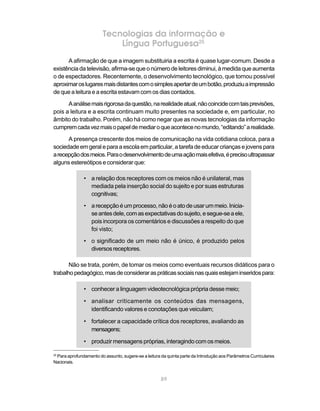 Tecnologias da informação e
                            Língua Portuguesa25
      A afirmação de que a imagem substituiria a escrita é quase lugar-comum. Desde a
existência da televisão, afirma-se que o número de leitores diminui, à medida que aumenta
o de espectadores. Recentemente, o desenvolvimento tecnológico, que tornou possível
aproximar os lugares mais distantes com o simples apertar de um botão, produziu a impressão
de que a leitura e a escrita estavam com os dias contados.
      A análise mais rigorosa da questão, na realidade atual, não coincide com tais previsões,
pois a leitura e a escrita continuam muito presentes na sociedade e, em particular, no
âmbito do trabalho. Porém, não há como negar que as novas tecnologias da informação
cumprem cada vez mais o papel de mediar o que acontece no mundo, “editando” a realidade.
      A presença crescente dos meios de comunicação na vida cotidiana coloca, para a
sociedade em geral e para a escola em particular, a tarefa de educar crianças e jovens para
a recepção dos meios. Para o desenvolvimento de uma ação mais efetiva, é preciso ultrapassar
alguns estereótipos e considerar que:

               • a relação dos receptores com os meios não é unilateral, mas
                 mediada pela inserção social do sujeito e por suas estruturas
                 cognitivas;

               • a recepção é um processo, não é o ato de usar um meio. Inicia-
                 se antes dele, com as expectativas do sujeito, e segue-se a ele,
                 pois incorpora os comentários e discussões a respeito do que
                 foi visto;
               • o significado de um meio não é único, é produzido pelos
                 diversos receptores.

       Não se trata, porém, de tomar os meios como eventuais recursos didáticos para o
trabalho pedagógico, mas de considerar as práticas sociais nas quais estejam inseridos para:

               • conhecer a linguagem videotecnológica própria desse meio;

               • analisar criticamente os conteúdos das mensagens,
                 identificando valores e conotações que veiculam;

               • fortalecer a capacidade crítica dos receptores, avaliando as
                 mensagens;

               • produzir mensagens próprias, interagindo com os meios.

 Para aprofundamento do assunto, sugere-se a leitura da quinta parte da Introdução aos Parâmetros Curriculares
25

Nacionais.


                                                     89
 