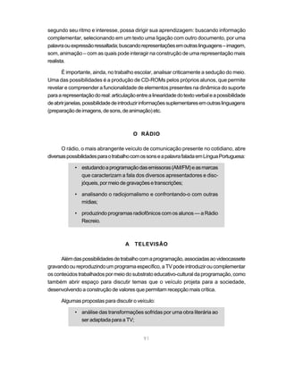 segundo seu ritmo e interesse, possa dirigir sua aprendizagem: buscando informação
complementar, selecionando em um texto uma ligação com outro documento, por uma
palavra ou expressão ressaltada; buscando representações em outras linguagens – imagem,
som, animação – com as quais pode interagir na construção de uma representação mais
realista.

      É importante, ainda, no trabalho escolar, analisar criticamente a sedução do meio.
Uma das possibilidades é a produção de CD-ROMs pelos próprios alunos, que permite
revelar e compreender a funcionalidade de elementos presentes na dinâmica do suporte
para a representação do real: articulação entre a linearidade do texto verbal e a possibilidade
de abrir janelas, possibilidade de introduzir informações suplementares em outras linguagens
(preparação de imagens, de sons, de animação) etc.



                                         O RÁDIO

      O rádio, o mais abrangente veículo de comunicação presente no cotidiano, abre
diversas possibilidades para o trabalho com os sons e a palavra falada em Língua Portuguesa:

             • estudando a programação das emissoras (AM/FM) e as marcas
               que caracterizam a fala dos diversos apresentadores e disc-
               jóqueis, por meio de gravações e transcrições;

             • analisando o radiojornalismo e confrontando-o com outras
               mídias;

             • produzindo programas radiofônicos com os alunos — a Rádio
               Recreio.



                                     A   TELEVISÃO

      Além das possibilidades de trabalho com a programação, associadas ao videocassete
gravando ou reproduzindo um programa específico, a TV pode introduzir ou complementar
os conteúdos trabalhados por meio do substrato educativo-cultural da programação, como
também abrir espaço para discutir temas que o veículo projeta para a sociedade,
desenvolvendo a construção de valores que permitam recepção mais crítica.

      Algumas propostas para discutir o veículo:

             • análise das transformações sofridas por uma obra literária ao
               ser adaptada para a TV;


                                              91
 