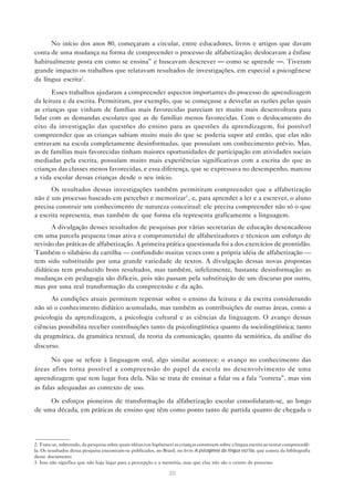 No início dos anos 80, começaram a circular, entre educadores, livros e artigos que davam
conta de uma mudança na forma de compreender o processo de alfabetização; deslocavam a ênfase
habitualmente posta em como se ensina” e buscavam descrever — como se aprende —. Tiveram
grande impacto os trabalhos que relatavam resultados de investigações, em especial a psicogênese
da língua escrita2.

       Esses trabalhos ajudaram a compreender aspectos importantes do processo de aprendizagem
da leitura e da escrita. Permitiram, por exemplo, que se começasse a desvelar as razões pelas quais
as crianças que vinham de famílias mais favorecidas pareciam ter muito mais desenvoltura para
lidar com as demandas escolares que as de famílias menos favorecidas. Com o deslocamento do
eixo da investigação das questões do ensino para as questões da aprendizagem, foi possível
compreender que as crianças sabiam muito mais do que se poderia supor até então, que elas não
entravam na escola completamente desinformadas, que possuíam um conhecimento prévio. Mas,
as de famílias mais favorecidas tinham maiores oportunidades de participação em atividades sociais
mediadas pela escrita, possuíam muito mais experiências significativas com a escrita do que as
crianças das classes menos favorecidas, e essa diferença, que se expressava no desempenho, marcou
a vida escolar dessas crianças desde o seu início.
      Os resultados dessas investigações também permitiram compreender que a alfabetização
não é um processo baseado em perceber e memorizar3 , e, para aprender a ler e a escrever, o aluno
precisa construir um conhecimento de natureza conceitual: ele precisa compreender não só o que
a escrita representa, mas também de que forma ela representa graficamente a linguagem.
      A divulgação desses resultados de pesquisas por várias secretarias de educação desencadeou
em uma parcela pequena (mas ativa e comprometida) de alfabetizadores e técnicos um esforço de
revisão das práticas de alfabetização. A primeira prática questionada foi a dos exercícios de prontidão.
Também o silabário da cartilha — confundido muitas vezes com a própria idéia de alfabetização —
tem sido substituído por uma grande variedade de textos. A divulgação dessas novas propostas
didáticas tem produzido bons resultados, mas também, infelizmente, bastante desinformação: as
mudanças em pedagogia são difíceis, pois não passam pela substituição de um discurso por outro,
mas por uma real transformação da compreensão e da ação.
      As condições atuais permitem repensar sobre o ensino da leitura e da escrita considerando
não só o conhecimento didático acumulado, mas também as contribuições de outras áreas, como a
psicologia da aprendizagem, a psicologia cultural e as ciências da linguagem. O avanço dessas
ciências possibilita receber contribuições tanto da psicolingüística quanto da sociolingüística; tanto
da pragmática, da gramática textual, da teoria da comunicação, quanto da semiótica, da análise do
discurso.

       No que se refere à linguagem oral, algo similar acontece: o avanço no conhecimento das
áreas afins torna possível a compreensão do papel da escola no desenvolvimento de uma
aprendizagem que tem lugar fora dela. Não se trata de ensinar a falar ou a fala “correta”, mas sim
as falas adequadas ao contexto de uso.

     Os esforços pioneiros de transformação da alfabetização escolar consolidaram-se, ao longo
de uma década, em práticas de ensino que têm como ponto tanto de partida quanto de chegada o




2. Trata-se, sobretudo, da pesquisa sobre quais idéias (ou hipóteses) as crianças constroem sobre a língua escrita ao tentar compreendê-
la. Os resultados dessa pesquisa encontram-se publicados, no Brasil, no livro A psicogênese da língua escrita, que consta da bibliografia
deste documento.
3. Isso não significa que não haja lugar para a percepção e a memória, mas que elas não são o centro do processo.

                                                                  20
 