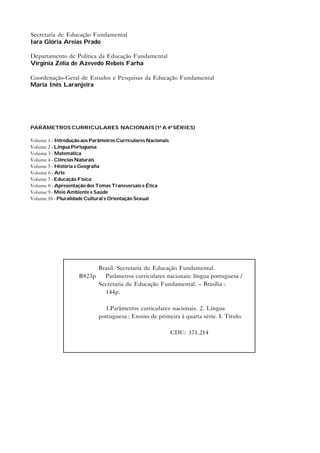 Secretaria de Educação Fundamental
Iara Glória Areias Prado

Departamento de Política da Educação Fundamental
Virgínia Zélia de Azevedo Rebeis Farha

Coordenação-Geral de Estudos e Pesquisas da Educação Fundamental
Maria Inês Laranjeira




PARÂMETROS CURRICULARES NACIONAIS (1ª A 4ª SÉRIES)

Volume 1 - Introdução aos Parâmetros Curriculares Nacionais
Volume 2 - Língua Portuguesa
Volume 3 - Matemática
Volume 4 - Ciências Naturais
Volume 5 - História e Geografia
Volume 6 - Arte
Volume 7 - Educação Física
Volume 8 - Apresentação dos Temas Transversais e Ética
Volume 9 - Meio Ambiente e Saúde
Volume 10 - Pluralidade Cultural e Orientação Sexual




                          Brasil. Secretaria de Educação Fundamental.
                    B823p   Parâmetros curriculares nacionais: língua portuguesa /
                          Secretaria de Educação Fundamental. – Brasília :
                            144p.

                               1.Parâmetros curriculares nacionais. 2. Língua
                             portuguesa : Ensino de primeira à quarta série. I. Título.

                                                              CDU: 371.214
 