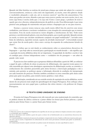 Quando são lidas histórias ou notícias de jornal para crianças que ainda não sabem ler e escrever
convencionalmente, ensina-se a elas como são organizados, na escrita, estes dois gêneros: desde
o vocabulário adequado a cada um, até os recursos coesivos17 que lhes são característicos. Um
aluno que produz um texto, ditando-o para que outro escreva, produz um texto escrito, isto é, um
texto cuja forma é escrita ainda que a via seja oral. Como o autor grego, o produtor do texto é
aquele que cria o discurso, independentemente de grafá-lo ou não. Essa diferenciação é que torna
possível uma pedagogia de transmissão oral para ensinar a linguagem que se usa para escrever.

      Ensinar a escrever textos torna-se uma tarefa muito difícil fora do convívio com textos
verdadeiros, com leitores e escritores verdadeiros e com situações de comunicação que os tornem
necessários. Fora da escola escrevem-se textos dirigidos a interlocutores de fato. Todo texto
pertence a um determinado gênero, com uma forma própria, que se pode aprender. Quando entram
na escola, os textos que circulam socialmente cumprem um papel modelizador18 , servindo como
fonte de referência, repertório textual, suporte da atividade intertextual19 . A diversidade textual
que existe fora da escola pode e deve estar a serviço da expansão do conhecimento letrado do
aluno20 .

      Mas a ênfase que se está dando ao conhecimento sobre as características discursivas da
linguagem — que hoje sabe-se essencial para a participação no mundo letrado — não significa que
a aquisição da escrita alfabética deixe de ser importante. A capacidade de decifrar o escrito é não
só condição para a leitura independente como — verdadeiro rito de passagem — um saber de
grande valor social.

      É preciso ter claro também que as propostas didáticas difundidas a partir de 1985, ao enfatizar
o papel da ação e reflexão do aluno no processo de alfabetização, não sugerem (como parece ter
sido entendido por alguns) uma abordagem espontaneísta da alfabetização escolar; ao contrário, o
conhecimento dos caminhos percorridos pelo aluno favorece a intervenção pedagógica e não a
omissão, pois permite ao professor ajustar a informação oferecida às condições de interpretação
em cada momento do processo. Permite também considerar os erros cometidos pelo aluno como
pistas para guiar sua prática, para torná-la menos genérica e mais eficaz.

      A alfabetização, considerada em seu sentido restrito de aquisição da escrita alfabética, ocorre
dentro de um processo mais amplo de aprendizagem da Língua Portuguesa. Esse enfoque coloca
necessariamente um novo papel para o professor das séries iniciais: o de professor de Língua
Portuguesa.


                               O TEXTO COMO UNIDADE DE ENSINO

      O ensino da Língua Portuguesa tem sido marcado por uma seqüenciação de conteúdos que
se poderia chamar de aditiva: ensina-se a juntar sílabas (ou letras) para formar palavras, a juntar
palavras para formar frases e a juntar frases para formar textos.




17. Recursos coesivos são os elementos lingüísticos da superfície de um texto que indicam as relações existentes entre as palavras
e os enunciados que o compõem.
18. Isto é, funcionam como modelos a partir dos quais os alunos vão se familiarizando com as características discursivas dos
diferentes gêneros.
19. A intertextualidade é constitutiva do processo de produção e compreensão de textos. Implica as diferentes maneiras pelas quais
um texto, oral ou escrito, é dependente do conhecimento de outros textos previamente existentes para poder ser produzido e
compreendido.
20. Conhecimento letrado é aquele construído nas práticas sociais de letramento, tal como especificado na nota 5.

                                                               28
 