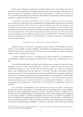 Pensar sobre a literatura a partir dessa autonomia relativa ante o real implica dizer que se
está diante de um inusitado tipo de diálogo regido por jogos de aproximações e afastamentos, em
que as invenções de linguagem, a expressão das subjetividades, o trânsito das sensações, os
mecanismos ficcionais podem estar misturados a procedimentos racionalizantes, referências indiciais,
citações do cotidiano do mundo dos homens.

      A questão do ensino da literatura ou da leitura literária envolve, portanto,
esse exercício de reconhecimento das singularidades e das propriedades compositivas que matizam
um tipo particular de escrita. Com isso, é possível afastar uma série de equívocos que
costumam estar presentes na escola em relação aos textos literários, ou seja, tratá-los como
expedientes para servir ao ensino das boas maneiras, dos hábitos de higiene, dos deveres do cidadão,
dos tópicos gramaticais, das receitas desgastadas do “prazer do texto”, etc. Postos de forma
descontextualizada, tais procedimentos pouco ou nada contribuem para a formação de leitores
capazes de reconhecer as sutilezas, as particularidades, os sentidos, a extensão e a profundidade
das construções literárias.

                             A prática de reflexão sobre a língua

      Quando se pensa e se fala sobre a linguagem mesma, realiza-se uma atividade de natureza
reflexiva, uma atividade de análise lingüística. Essa reflexão é fundamental para a expansão da
capacidade de produzir e interpretar textos. É uma entre as muitas ações que alguém considerado
letrado é capaz de realizar com a língua.

      A análise lingüística refere-se a atividades que se pode classificar em epilingüísticas e
metalingüísticas. Ambas são atividades de reflexão sobre a língua, mas se diferenciam nos seus
fins.

      Nas atividades epilingüísticas a reflexão está voltada para o uso, no próprio interior da atividade
lingüística em que se realiza. Um exemplo disso é quando, no meio de uma conversa um dos
interlocutores pergunta ao outro “O que você quis dizer com isso?”, ou “Acho que essa palavra
não é a mais adequada para dizer isso. Que tal...?”, ou ainda “Na falta de uma palavra melhor,
então vai essa mesma”. Em se tratando do ensino de língua, à diferença das situações de interlocução
naturais, faz-se necessário o planejamento de situações didáticas que possibilitem a reflexão sobre
os recursos expressivos utilizados pelo produtor/autor do texto — quer esses recursos se refiram a
aspectos gramaticais, quer a aspectos envolvidos na estruturação dos discursos —, sem que a
preocupação seja a categorização, a classificação ou o levantamento de regularidades sobre essas
questões.

      Já as atividades metalingüísticas estão relacionadas a um tipo de análise voltada para a
descrição, por meio da categorização e sistematização dos elementos lingüísticos23. Essas atividades,
portanto, não estão propriamente vinculadas ao processo discursivo; trata-se da utilização (ou da
construção) de uma metalinguagem que possibilite falar sobre a língua. Quando parte integrante
de uma situação didática, a atividade metalingüística desenvolve-se no sentido de possibilitar ao
aluno o levantamento de regularidades de aspectos da língua, a sistematização e a classificação de
suas características específicas. Assim, para que se possa discutir a acentuação gráfica, por exemplo,
é necessário que alguns aspectos da língua — tais como a tonicidade, a forma pela qual é marcada


23. Os termos “análise lingüística”, “atividade epilingüística” e “atividade metalingüística” são utilizados aqui como propostos por João
Wanderley Geraldi, no livro Portos de passagem.

                                                                  30
 