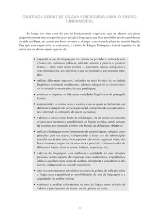 OBJETIVOS GERAIS DE LÍNGUA PORTUGUESA PARA O ENSINO
                      FUNDAMENTAL


      Ao longo dos oito anos do ensino fundamental, espera-se que os alunos adquiram
progressivamente uma competência em relação à linguagem que lhes possibilite resolver problemas
da vida cotidiana, ter acesso aos bens culturais e alcançar a participação plena no mundo letrado.
Para que essa expectativa se concretize, o ensino de Língua Portuguesa deverá organizar-se de
modo que os alunos sejam capazes de:


           • expandir o uso da linguagem em instâncias privadas e utilizá-la com
             eficácia em instâncias públicas, sabendo assumir a palavra e produzir
             textos — tanto orais como escritos — coerentes, coesos, adequados a
             seus destinatários, aos objetivos a que se propõem e aos assuntos trata-
             dos;

           • utilizar diferentes registros, inclusive os mais formais da variedade
             lingüística valorizada socialmente, sabendo adequá-los às circunstânci-
             as da situação comunicativa de que participam;

           • conhecer e respeitar as diferentes variedades lingüísticas do português
             falado;

           • compreender os textos orais e escritos com os quais se defrontam em
             diferentes situações de participação social, interpretando-os corretamen-
             te e inferindo as intenções de quem os produz;

           • valorizar a leitura como fonte de informação, via de acesso aos mundos
             criados pela literatura e possibilidade de fruição estética, sendo capazes
             de recorrer aos materiais escritos em função de diferentes objetivos;

           • utilizar a linguagem como instrumento de aprendizagem, sabendo como
             proceder para ter acesso, compreender e fazer uso de informações
             contidas nos textos: identificar aspectos relevantes; organizar notas; ela-
             borar roteiros; compor textos coerentes a partir de trechos oriundos de
             diferentes fontes; fazer resumos, índices, esquemas, etc.;

           • valer-se da linguagem para melhorar a qualidade de suas relações
             pessoais, sendo capazes de expressar seus sentimentos, experiências,
             idéias e opiniões, bem como de acolher, interpretar e considerar os dos
             outros, contrapondo-os quando necessário;

           • usar os conhecimentos adquiridos por meio da prática de reflexão sobre
             a língua para expandirem as possibilidades de uso da linguagem e a
             capacidade de análise crítica;

           • conhecer e analisar criticamente os usos da língua como veículo de
             valores e preconceitos de classe, credo, gênero ou etnia.




                                                33
 