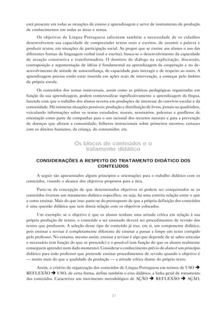 está presente em todas as situações de ensino e aprendizagem e serve de instrumento de produção
de conhecimentos em todas as áreas e temas.
      Os objetivos de Língua Portuguesa salientam também a necessidade de os cidadãos
desenvolverem sua capacidade de compreender textos orais e escritos, de assumir a palavra e
produzir textos, em situações de participação social. Ao propor que se ensine aos alunos o uso das
diferentes formas de linguagem verbal (oral e escrita), busca-se o desenvolvimento da capacidade
de atuação construtiva e transformadora. O domínio do diálogo na explicitação, discussão,
contraposição e argumentação de idéias é fundamental na aprendizagem da cooperação e no de-
senvolvimento de atitude de autoconfiança, de capacidade para interagir e de respeito ao outro. A
aprendizagem precisa então estar inserida em ações reais de intervenção, a começar pelo âmbito
da própria escola.

      Os conteúdos dos temas transversais, assim como as práticas pedagógicas organizadas em
função da sua aprendizagem, podem contextualizar significativamente a aprendizagem da língua,
fazendo com que o trabalho dos alunos reverta em produções de interesse do convívio escolar e da
comunidade. Há inúmeras situações possíveis: produção e distribuição de livros, jornais ou quadrinhos,
veiculando informações sobre os temas estudados; murais, seminários, palestras e panfletos de
orientação como parte de companhas para o uso racional dos recursos naturais e para a prevenção
de doenças que afetam a comunidade; folhetos instrucionais sobre primeiros socorros; cartazes
com os direitos humanos, da criança, do consumidor, etc.


                            Os blocos de conteúdos e o
                                tratamento didático

     CONSIDERAÇÕES A RESPEITO DO TRATAMENTO DIDÁTICO DOS
                         CONTEÚDOS

     A seguir são apresentados alguns princípios e orientações para o trabalho didático com os
conteúdos, visando o alcance dos objetivos propostos para a área.

     Parte-se da concepção de que determinados objetivos só podem ser conquistados se os
conteúdos tiverem um tratamento didático específico, ou seja, há uma estreita relação entre o que
e como ensinar. Mais do que isso: parte-se do pressuposto de que a própria definição dos conteúdos
é uma questão didática que tem direta relação com os objetivos colocados.

      Um exemplo: se o objetivo é que os alunos tenham uma atitude crítica em relação à sua
própria produção de textos, o conteúdo a ser ensinado deverá ser procedimentos de revisão dos
textos que produzem. A seleção desse tipo de conteúdo já traz, em si, um componente didático,
pois ensinar a revisar é completamente diferente de ensinar a passar a limpo um texto corrigido
pelo professor. No entanto, mesmo assim, ensinar a revisar é algo que depende de se saber articular
o necessário (em função do que se pretende) e o possível (em função do que os alunos realmente
conseguem aprender num dado momento). Considerar o conhecimento prévio do aluno é um princípio
didático para todo professor que pretende ensinar procedimentos de revisão quando o objetivo é
— muito mais do que a qualidade da produção — a atitude crítica diante do próprio texto.

      Assim, o critério de organização dos conteúdos de Língua Portuguesa em termos de USO è
REFLEXÃO è USO, de certa forma, define também o eixo didático, a linha geral de tratamento
dos conteúdos. Caracteriza um movimento metodológico de AÇÃO è REFLEXÃO è AÇÃO,



                                                  37
 