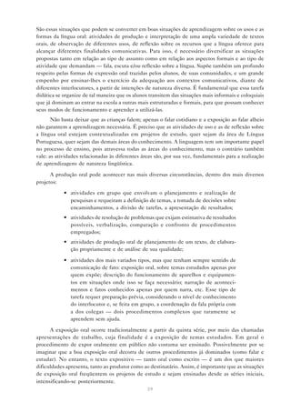 São essas situações que podem se converter em boas situações de aprendizagem sobre os usos e as
formas da língua oral: atividades de produção e interpretação de uma ampla variedade de textos
orais, de observação de diferentes usos, de reflexão sobre os recursos que a língua oferece para
alcançar diferentes finalidades comunicativas. Para isso, é necessário diversificar as situações
propostas tanto em relação ao tipo de assunto como em relação aos aspectos formais e ao tipo de
atividade que demandam — fala, escuta e/ou reflexão sobre a língua. Supõe também um profundo
respeito pelas formas de expressão oral trazidas pelos alunos, de suas comunidades, e um grande
empenho por ensinar-lhes o exercício da adequação aos contextos comunicativos, diante de
diferentes interlocutores, a partir de intenções de natureza diversa. É fundamental que essa tarefa
didática se organize de tal maneira que os alunos transitem das situações mais informais e coloquiais
que já dominam ao entrar na escola a outras mais estruturadas e formais, para que possam conhecer
seus modos de funcionamento e aprender a utilizá-las.
       Não basta deixar que as crianças falem; apenas o falar cotidiano e a exposição ao falar alheio
não garantem a aprendizagem necessária. É preciso que as atividades de uso e as de reflexão sobre
a língua oral estejam contextualizadas em projetos de estudo, quer sejam da área de Língua
Portuguesa, quer sejam das demais áreas do conhecimento. A linguagem tem um importante papel
no processo de ensino, pois atravessa todas as áreas do conhecimento, mas o contrário também
vale: as atividades relacionadas às diferentes áreas são, por sua vez, fundamentais para a realização
de aprendizagens de natureza lingüística.

      A produção oral pode acontecer nas mais diversas circunstâncias, dentro dos mais diversos
projetos:
            • atividades em grupo que envolvam o planejamento e realização de
              pesquisas e requeiram a definição de temas, a tomada de decisões sobre
              encaminhamentos, a divisão de tarefas, a apresentação de resultados;
            • atividades de resolução de problemas que exijam estimativa de resultados
              possíveis, verbalização, comparação e confronto de procedimentos
              empregados;
            • atividades de produção oral de planejamento de um texto, de elabora-
              ção propriamente e de análise de sua qualidade;

            • atividades dos mais variados tipos, mas que tenham sempre sentido de
              comunicação de fato: exposição oral, sobre temas estudados apenas por
              quem expõe; descrição do funcionamento de aparelhos e equipamen-
              tos em situações onde isso se faça necessário; narração de aconteci-
              mentos e fatos conhecidos apenas por quem narra, etc. Esse tipo de
              tarefa requer preparação prévia, considerando o nível de conhecimento
              do interlocutor e, se feita em grupo, a coordenação da fala própria com
              a dos colegas — dois procedimentos complexos que raramente se
              aprendem sem ajuda.

      A exposição oral ocorre tradicionalmente a partir da quinta série, por meio das chamadas
apresentações de trabalho, cuja finalidade é a exposição de temas estudados. Em geral o
procedimento de expor oralmente em público não costuma ser ensinado. Possivelmente por se
imaginar que a boa exposição oral decorra de outros procedimentos já dominados (como falar e
estudar). No entanto, o texto expositivo — tanto oral como escrito — é um dos que maiores
dificuldades apresenta, tanto ao produtor como ao destinatário. Assim, é importante que as situações
de exposição oral freqüentem os projetos de estudo e sejam ensinadas desde as séries iniciais,
intensificando-se posteriormente.
                                                 39
 