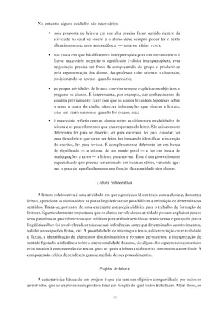 No entanto, alguns cuidados são necessários:

            • toda proposta de leitura em voz alta precisa fazer sentido dentro da
              atividade na qual se insere e o aluno deve sempre poder ler o texto
              silenciosamente, com antecedência — uma ou várias vezes;

            • nos casos em que há diferentes interpretações para um mesmo texto e
              faz-se necessário negociar o significado (validar interpretações), essa
              negociação precisa ser fruto da compreensão do grupo e produzir-se
              pela argumentação dos alunos. Ao professor cabe orientar a discussão,
              posicionando-se apenas quando necessário;

            • ao propor atividades de leitura convém sempre explicitar os objetivos e
              preparar os alunos. É interessante, por exemplo, dar conhecimento do
              assunto previamente, fazer com que os alunos levantem hipóteses sobre
              o tema a partir do título, oferecer informações que situem a leitura,
              criar um certo suspense quando for o caso, etc.;

            • é necessário refletir com os alunos sobre as diferentes modalidades de
              leitura e os procedimentos que elas requerem do leitor. São coisas muito
              diferentes ler para se divertir, ler para escrever, ler para estudar, ler
              para descobrir o que deve ser feito, ler buscando identificar a intenção
              do escritor, ler para revisar. É completamente diferente ler em busca
              de significado — a leitura, de um modo geral — e ler em busca de
              inadequações e erros — a leitura para revisar. Esse é um procedimento
              especializado que precisa ser ensinado em todas as séries, variando ape-
              nas o grau de aprofundamento em função da capacidade dos alunos.


                                         Leitura colaborativa

       A leitura colaborativa é uma atividade em que o professor lê um texto com a classe e, durante a
leitura, questiona os alunos sobre as pistas lingüísticas que possibilitam a atribuição de determinados
sentidos. Trata-se, portanto, de uma excelente estratégia didática para o trabalho de formação de
leitores. É particularmente importante que os alunos envolvidos na atividade possam explicitar para os
seus parceiros os procedimentos que utilizam para atribuir sentido ao texto: como e por quais pistas
lingüísticas lhes foi possível realizar tais ou quais inferências, antecipar determinados acontecimentos,
validar antecipações feitas, etc. A possibilidade de interrogar o texto, a diferenciação entre realidade
e ficção, a identificação de elementos discriminatórios e recursos persuasivos, a interpretação de
sentido figurado, a inferência sobre a intencionalidade do autor, são alguns dos aspectos dos conteúdos
relacionados à compreensão de textos, para os quais a leitura colaborativa tem muito a contribuir. A
compreensão crítica depende em grande medida desses procedimentos.


                                           Projetos de leitura

     A característica básica de um projeto é que ele tem um objetivo compartilhado por todos os
envolvidos, que se expressa num produto final em função do qual todos trabalham. Além disso, os

                                                   45
 
